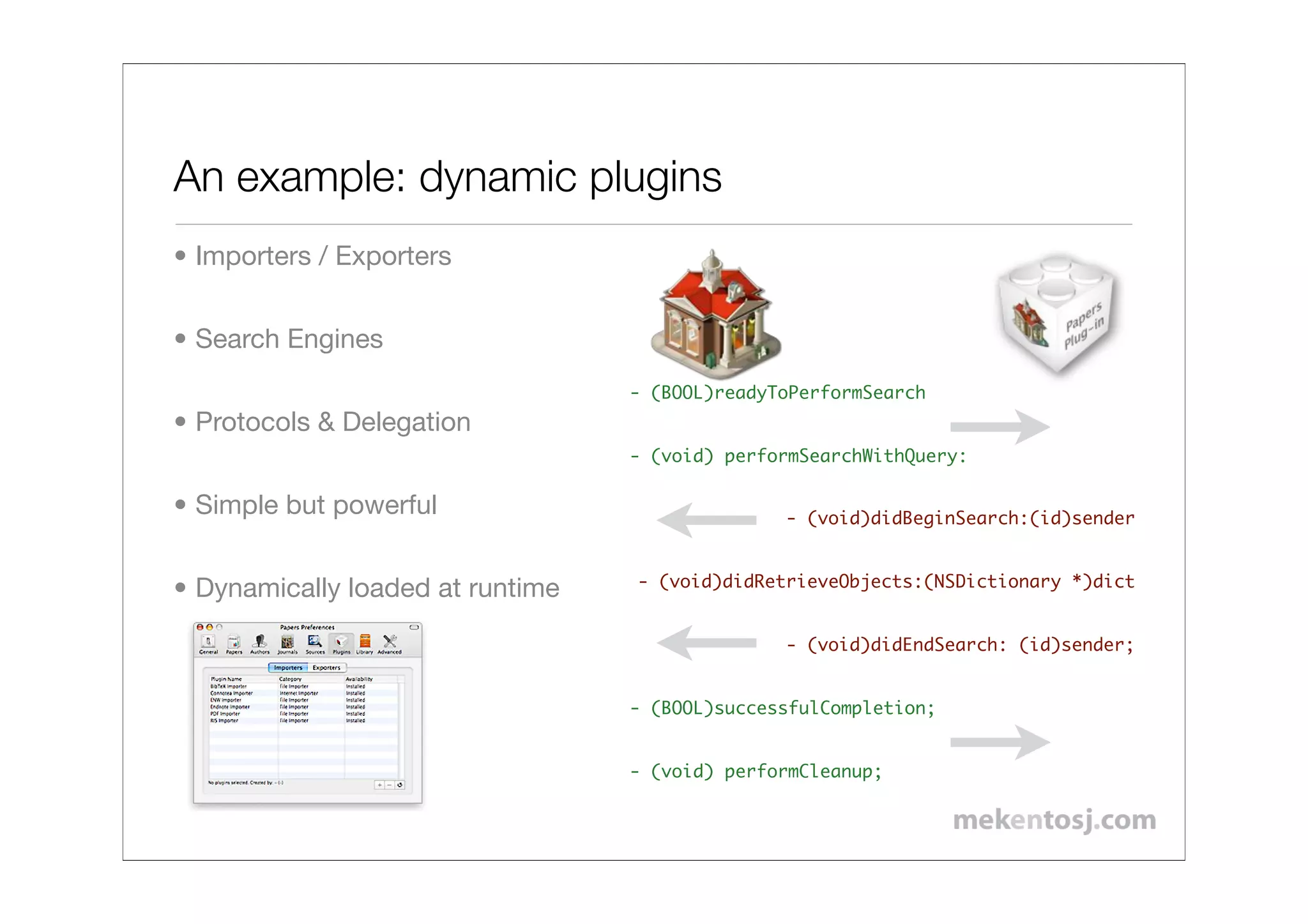 An example: dynamic plugins
• Importers / Exporters


• Search Engines
                                  - (BOOL)readyToPerformSearch
• Protocols & Delegation
                                  - (void) performSearchWithQuery:

• Simple but powerful                           - (void)didBeginSearch:(id)sender


                                  - (void)didRetrieveObjects:(NSDictionary *)dict
• Dynamically loaded at runtime
                                                - (void)didEndSearch: (id)sender;


                                  - (BOOL)successfulCompletion;!


                                  - (void) performCleanup;
 
