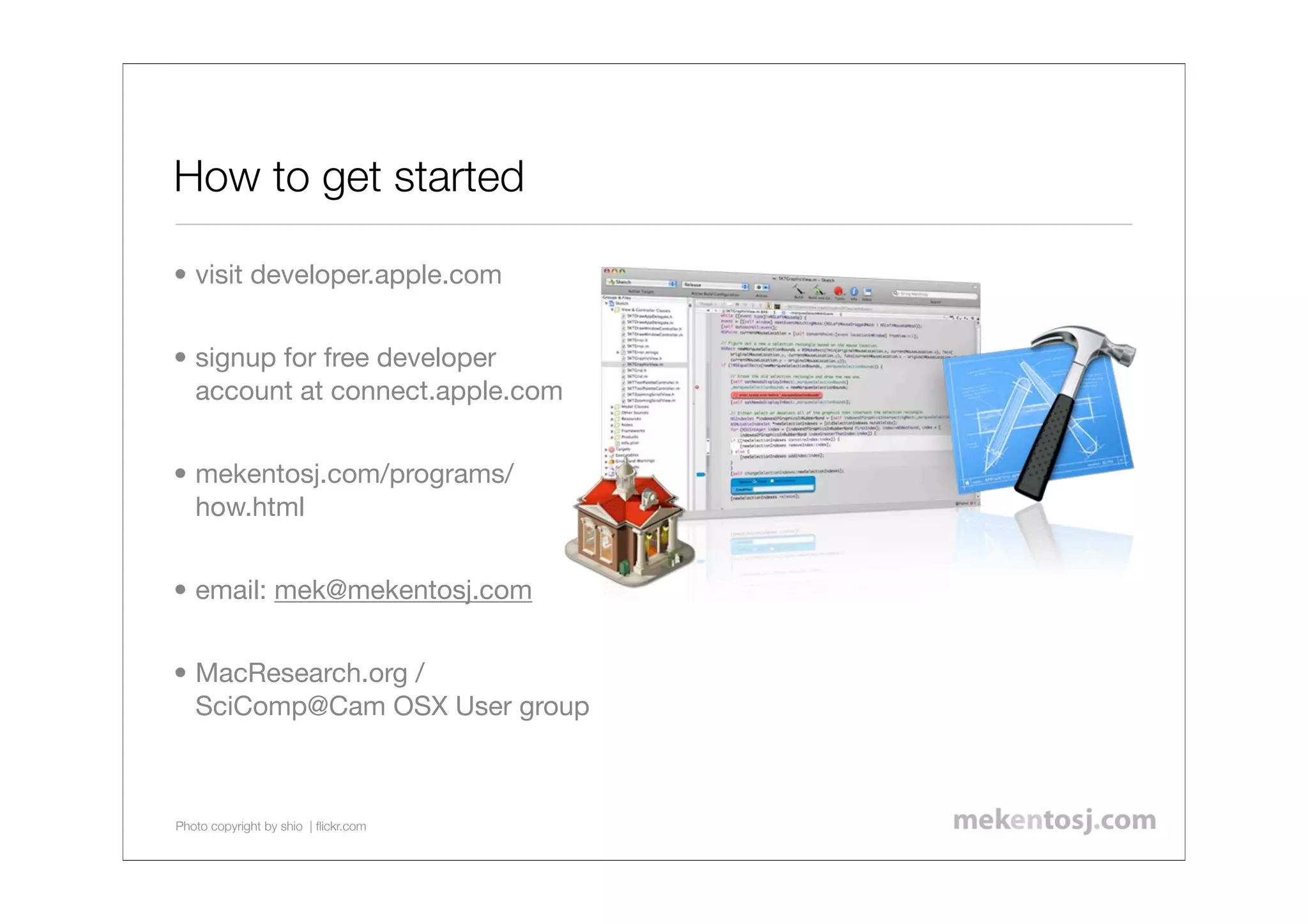 How to get started

• visit developer.apple.com


• signup for free developer
  account at connect.apple.com


• mekentosj.com/programs/
  how.html


• email: mek@mekentosj.com


• MacResearch.org /
  SciComp@Cam OSX User group



Photo copyright by shio | ﬂickr.com
 