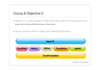 Cocoa & Objective-C

• Objective-C, a small superset of ANSI-C that allows object oriented programming
 [object performActionWithParameter: aParameter];



• Cocoa, a powerful API for creating native MacOSX applications



                                     Aqua UI


    CoreData       Webkit         PDFkit            Foundation     Appkit


                                 CoreFoundation
 