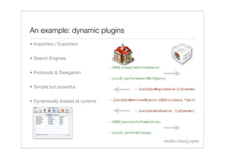 An example: dynamic plugins
• Importers / Exporters


• Search Engines
                                  - (BOOL)readyToPerformSearch
• Protocols & Delegation
                                  - (void) performSearchWithQuery:

• Simple but powerful                           - (void)didBeginSearch:(id)sender


                                  - (void)didRetrieveObjects:(NSDictionary *)dict
• Dynamically loaded at runtime
                                                - (void)didEndSearch: (id)sender;


                                  - (BOOL)successfulCompletion;!


                                  - (void) performCleanup;
 