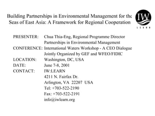 Building Partnerships in Environmental Management for the
Seas of East Asia: A Framework for Regional Cooperation
PRESENTER: Chua Thia-Eng, Regional Programme Director
Partnerships in Environmental Management
CONFERENCE: International Waters Workshop - A CEO Dialogue
Jointly Organized by GEF and WFEO/FIDIC
LOCATION: Washington, DC, USA
DATE: June 7-8, 2001
CONTACT: IW:LEARN
4211 N. Fairfax Dr.
Arlington, VA 22207 USA
Tel: +703-522-2190
Fax: +703-522-2191
info@iwlearn.org
 