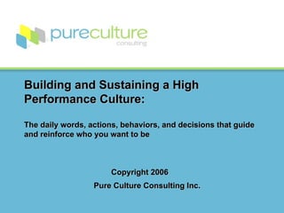 Building and Sustaining a High Performance Culture: The daily words, actions, behaviors, and decisions that guide and reinforce who you want to be   Copyright 2006    Pure Culture Consulting Inc.     