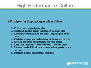 High Performance Culture 8 Principles for Shaping Organization Culture: 1.  Craft a clear, aligned game plan 2.  Select and develop a team that models the game plan 3.  Relentlessly communicate and teach the game plan to the  team 4.  Establish appropriate performance measures and targets 5.  Reward, celebrate, and discipline the right things  6.  Keep your listening systems well-oiled… and use them 7.  Monitor the shelf life of your systems, talent, products, and  services 8.  Integrate internal and external branding 