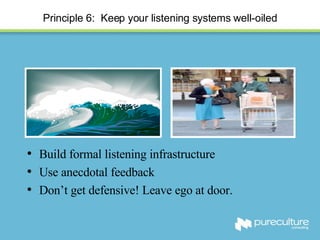 Principle 6:  Keep your listening systems well-oiled Build formal listening infrastructure Use anecdotal feedback Don’t get defensive! Leave ego at door. 