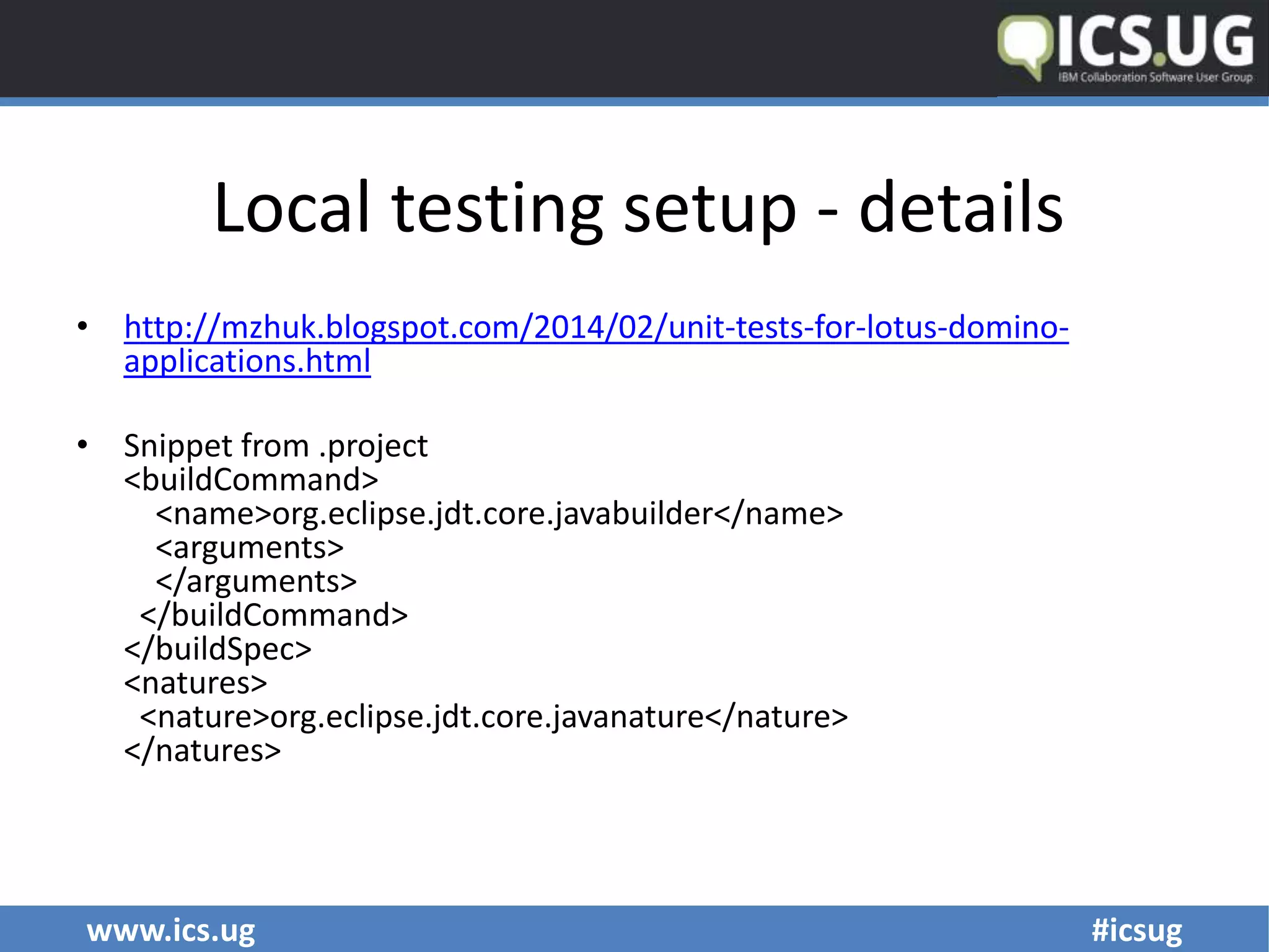 www.ics.ug #icsug
Local testing setup - details
• http://mzhuk.blogspot.com/2014/02/unit-tests-for-lotus-domino-
applications.html
• Snippet from .project
<buildCommand>
<name>org.eclipse.jdt.core.javabuilder</name>
<arguments>
</arguments>
</buildCommand>
</buildSpec>
<natures>
<nature>org.eclipse.jdt.core.javanature</nature>
</natures>
 