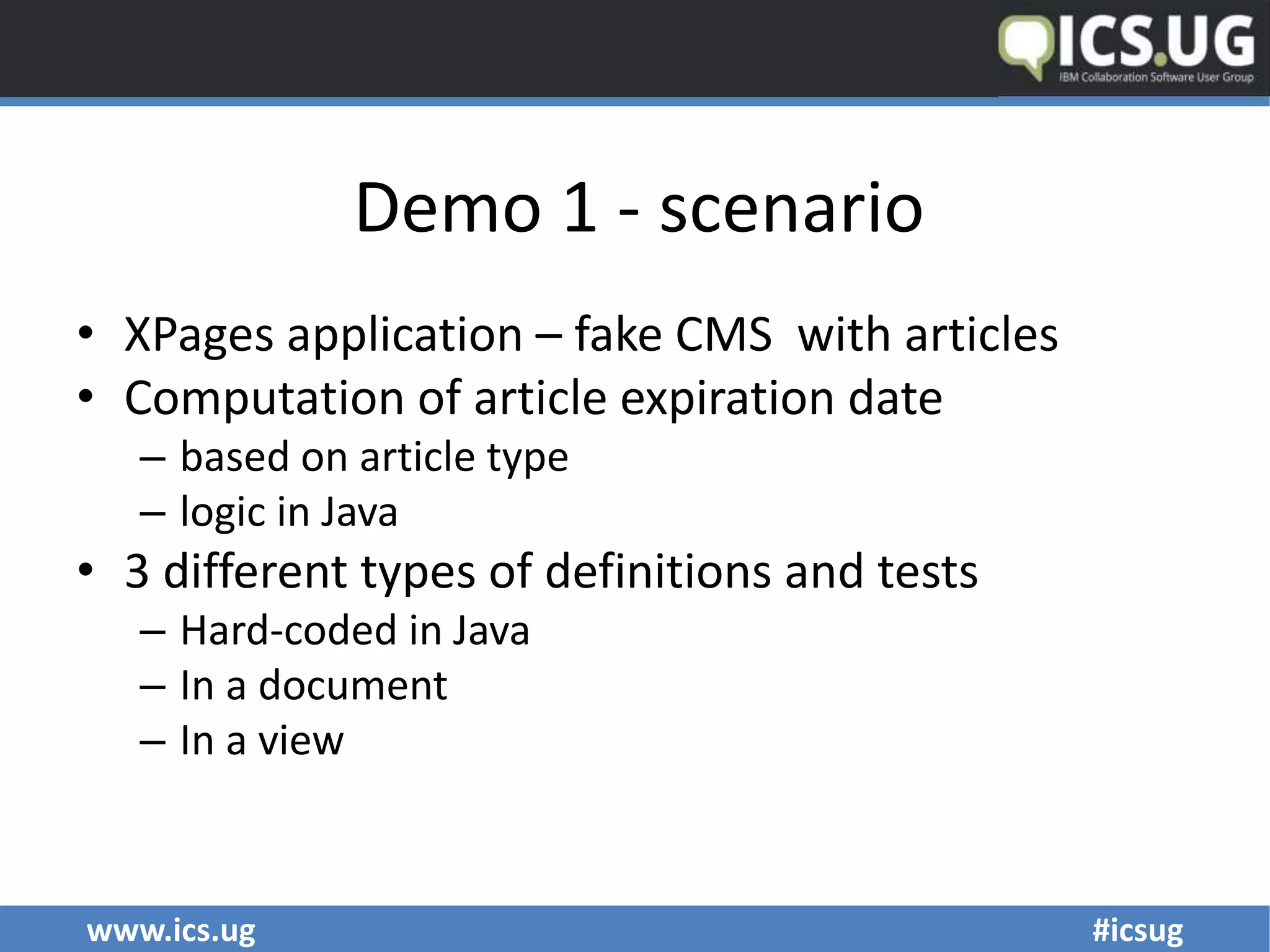 www.ics.ug #icsug
Demo 1 - scenario
• XPages application – fake CMS with articles
• Computation of article expiration date
– based on article type
– logic in Java
• 3 different types of definitions and tests
– Hard-coded in Java
– In a document
– In a view
 