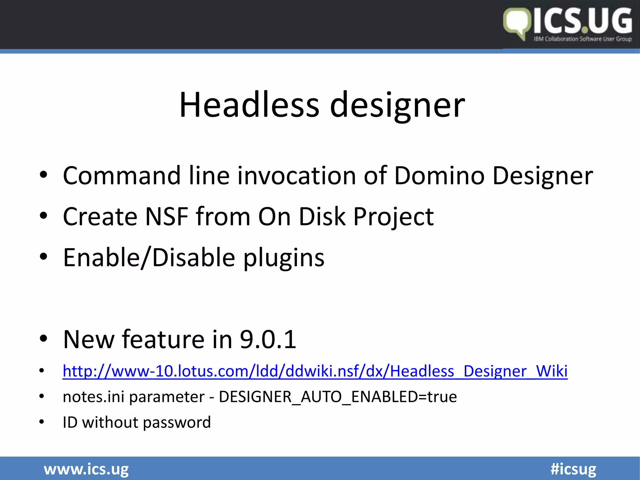 www.ics.ug #icsug
Headless designer
• Command line invocation of Domino Designer
• Create NSF from On Disk Project
• Enable/Disable plugins
• New feature in 9.0.1
• http://www-10.lotus.com/ldd/ddwiki.nsf/dx/Headless_Designer_Wiki
• notes.ini parameter - DESIGNER_AUTO_ENABLED=true
• ID without password
 