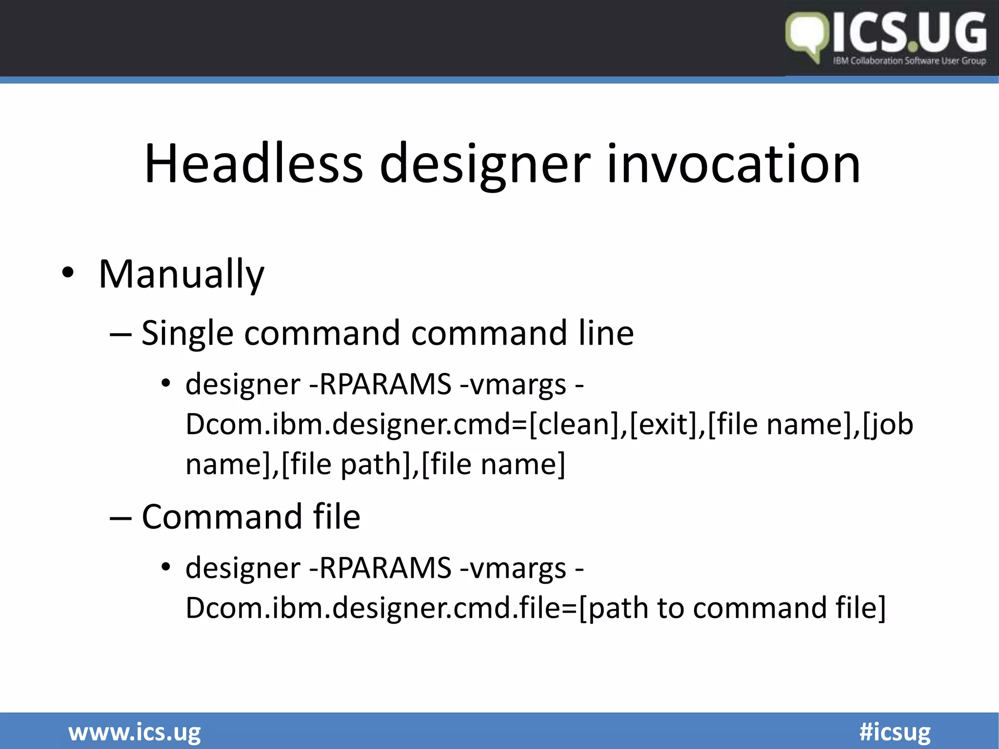 www.ics.ug #icsug
Headless designer invocation
• Manually
– Single command command line
• designer -RPARAMS -vmargs -
Dcom.ibm.designer.cmd=[clean],[exit],[file name],[job
name],[file path],[file name]
– Command file
• designer -RPARAMS -vmargs -
Dcom.ibm.designer.cmd.file=[path to command file]
 