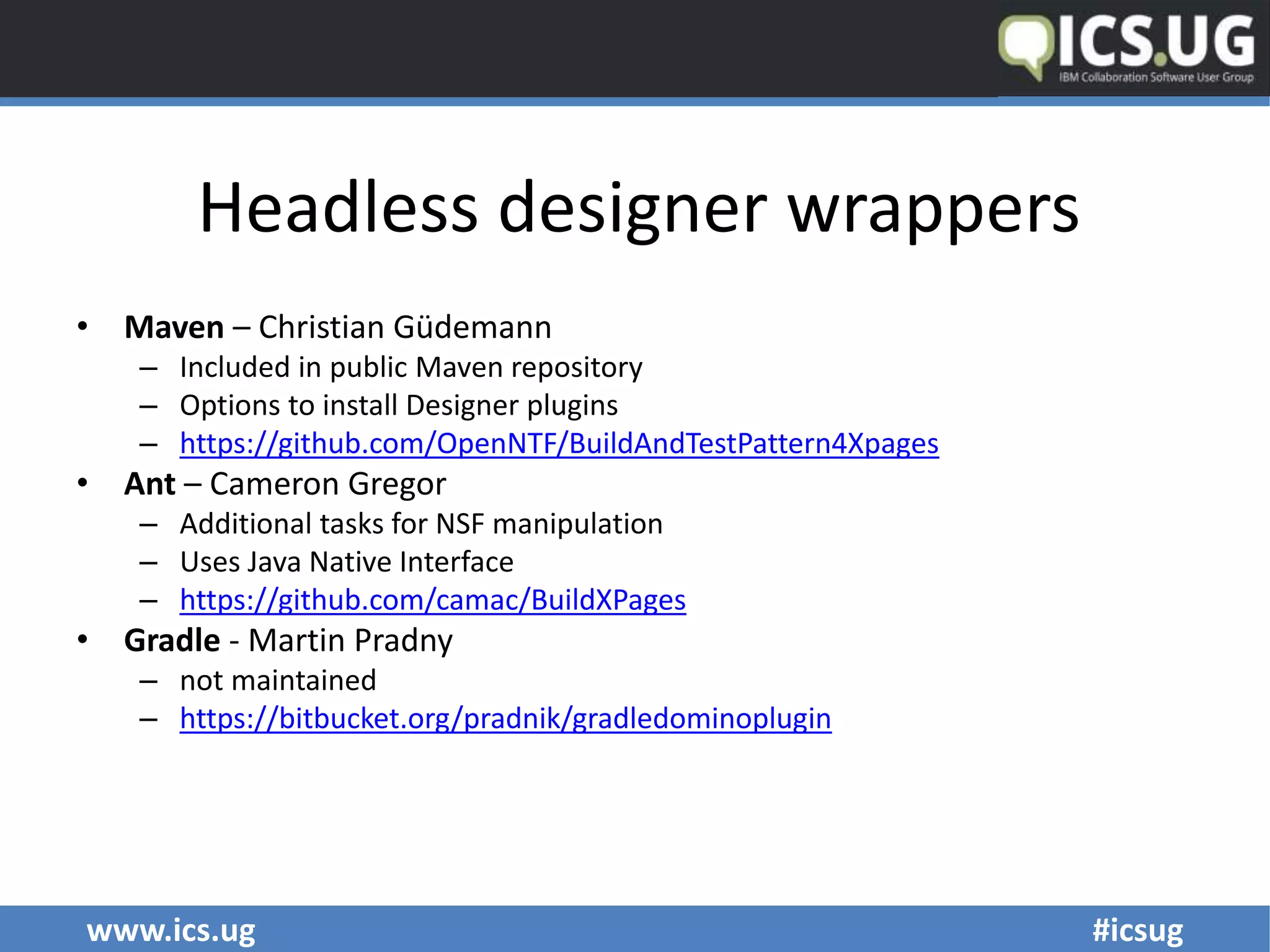 www.ics.ug #icsug
Headless designer wrappers
• Maven – Christian Güdemann
– Included in public Maven repository
– Options to install Designer plugins
– https://github.com/OpenNTF/BuildAndTestPattern4Xpages
• Ant – Cameron Gregor
– Additional tasks for NSF manipulation
– Uses Java Native Interface
– https://github.com/camac/BuildXPages
• Gradle - Martin Pradny
– not maintained
– https://bitbucket.org/pradnik/gradledominoplugin
 