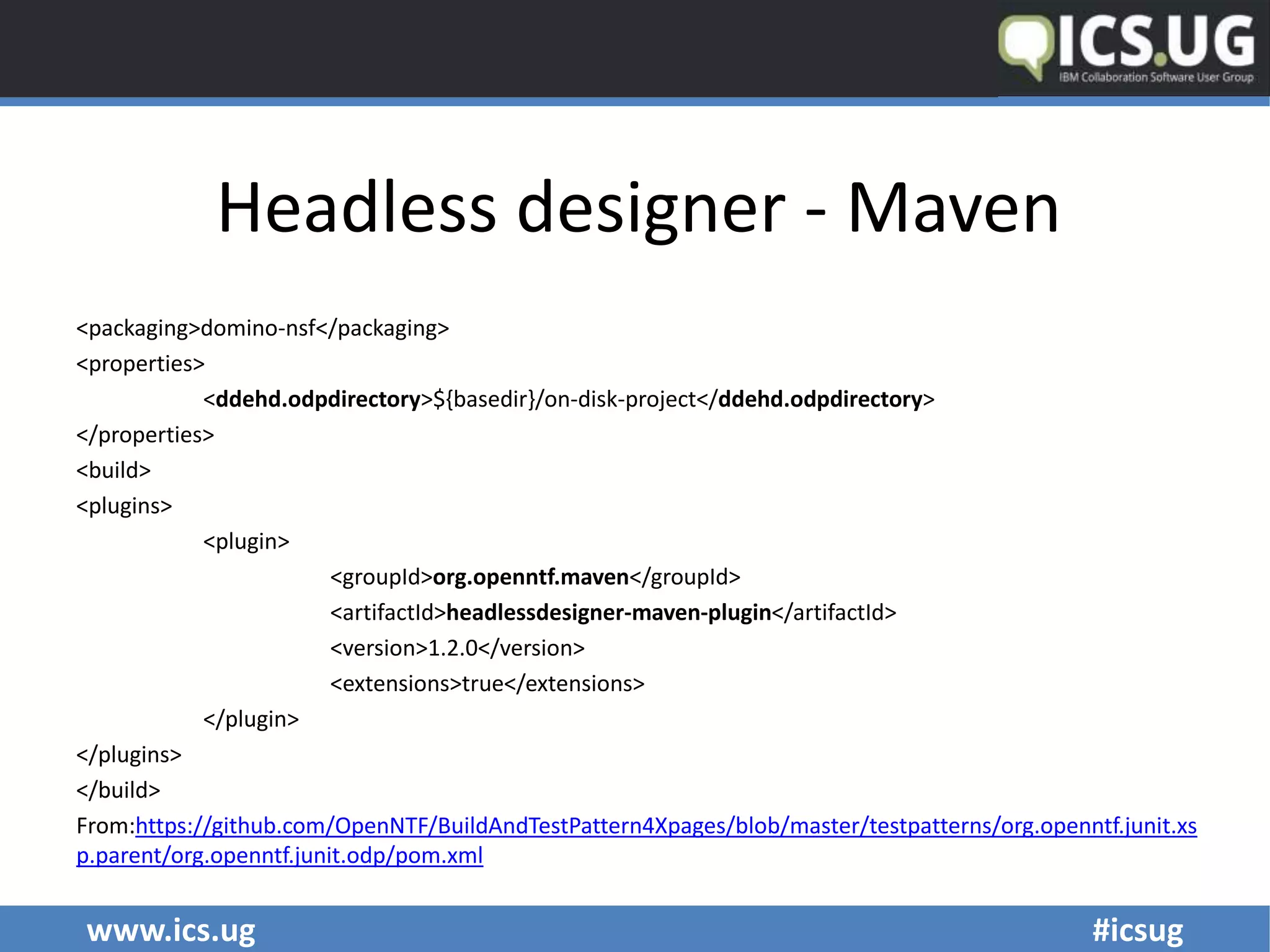 www.ics.ug #icsug
Headless designer - Maven
<packaging>domino-nsf</packaging>
<properties>
<ddehd.odpdirectory>${basedir}/on-disk-project</ddehd.odpdirectory>
</properties>
<build>
<plugins>
<plugin>
<groupId>org.openntf.maven</groupId>
<artifactId>headlessdesigner-maven-plugin</artifactId>
<version>1.2.0</version>
<extensions>true</extensions>
</plugin>
</plugins>
</build>
From:https://github.com/OpenNTF/BuildAndTestPattern4Xpages/blob/master/testpatterns/org.openntf.junit.xs
p.parent/org.openntf.junit.odp/pom.xml
 