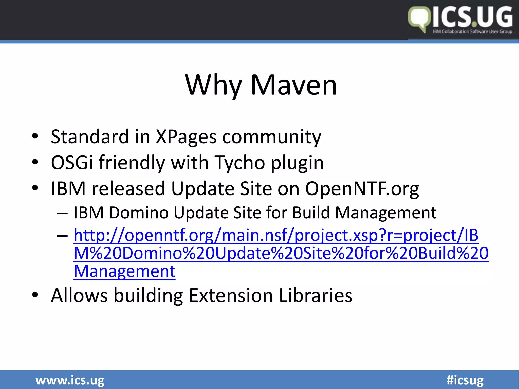 www.ics.ug #icsug
Why Maven
• Standard in XPages community
• OSGi friendly with Tycho plugin
• IBM released Update Site on OpenNTF.org
– IBM Domino Update Site for Build Management
– http://openntf.org/main.nsf/project.xsp?r=project/IB
M%20Domino%20Update%20Site%20for%20Build%20
Management
• Allows building Extension Libraries
 
