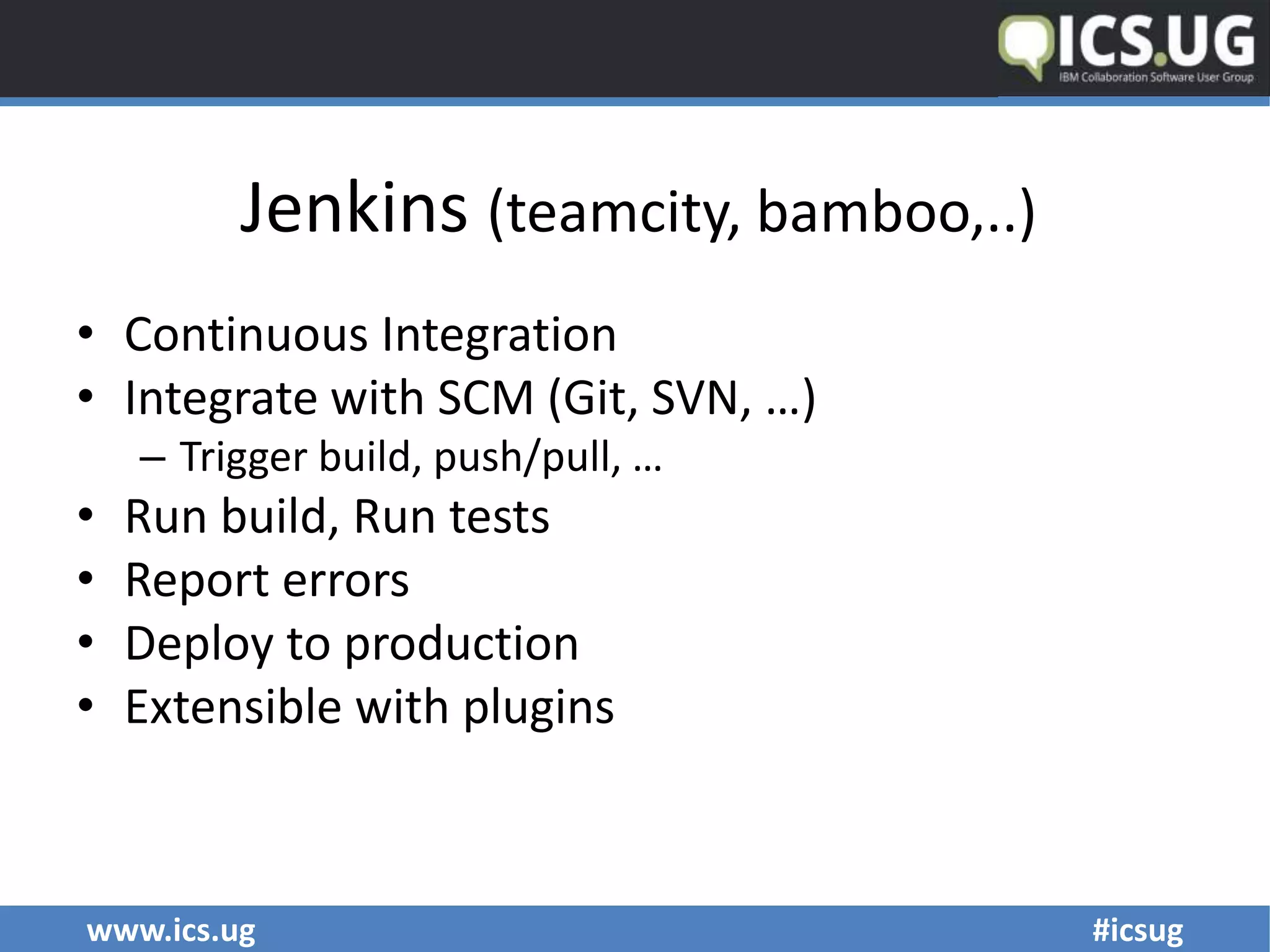 www.ics.ug #icsug
Jenkins (teamcity, bamboo,..)
• Continuous Integration
• Integrate with SCM (Git, SVN, …)
– Trigger build, push/pull, …
• Run build, Run tests
• Report errors
• Deploy to production
• Extensible with plugins
 