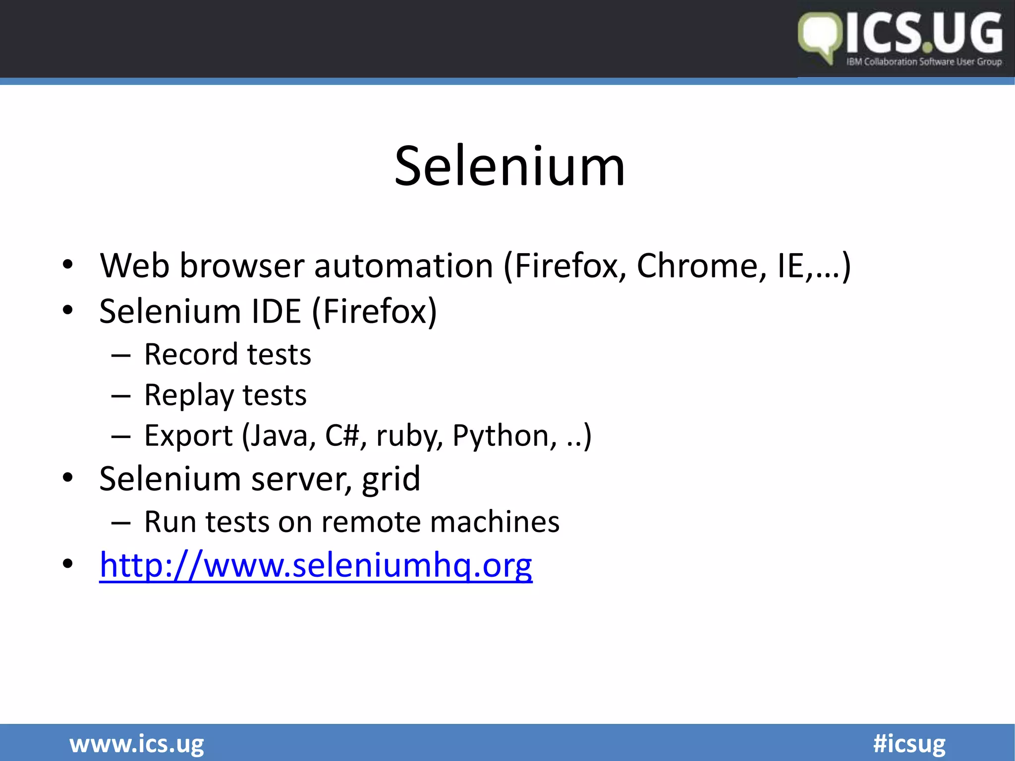 www.ics.ug #icsug
Selenium
• Web browser automation (Firefox, Chrome, IE,…)
• Selenium IDE (Firefox)
– Record tests
– Replay tests
– Export (Java, C#, ruby, Python, ..)
• Selenium server, grid
– Run tests on remote machines
• http://www.seleniumhq.org
 