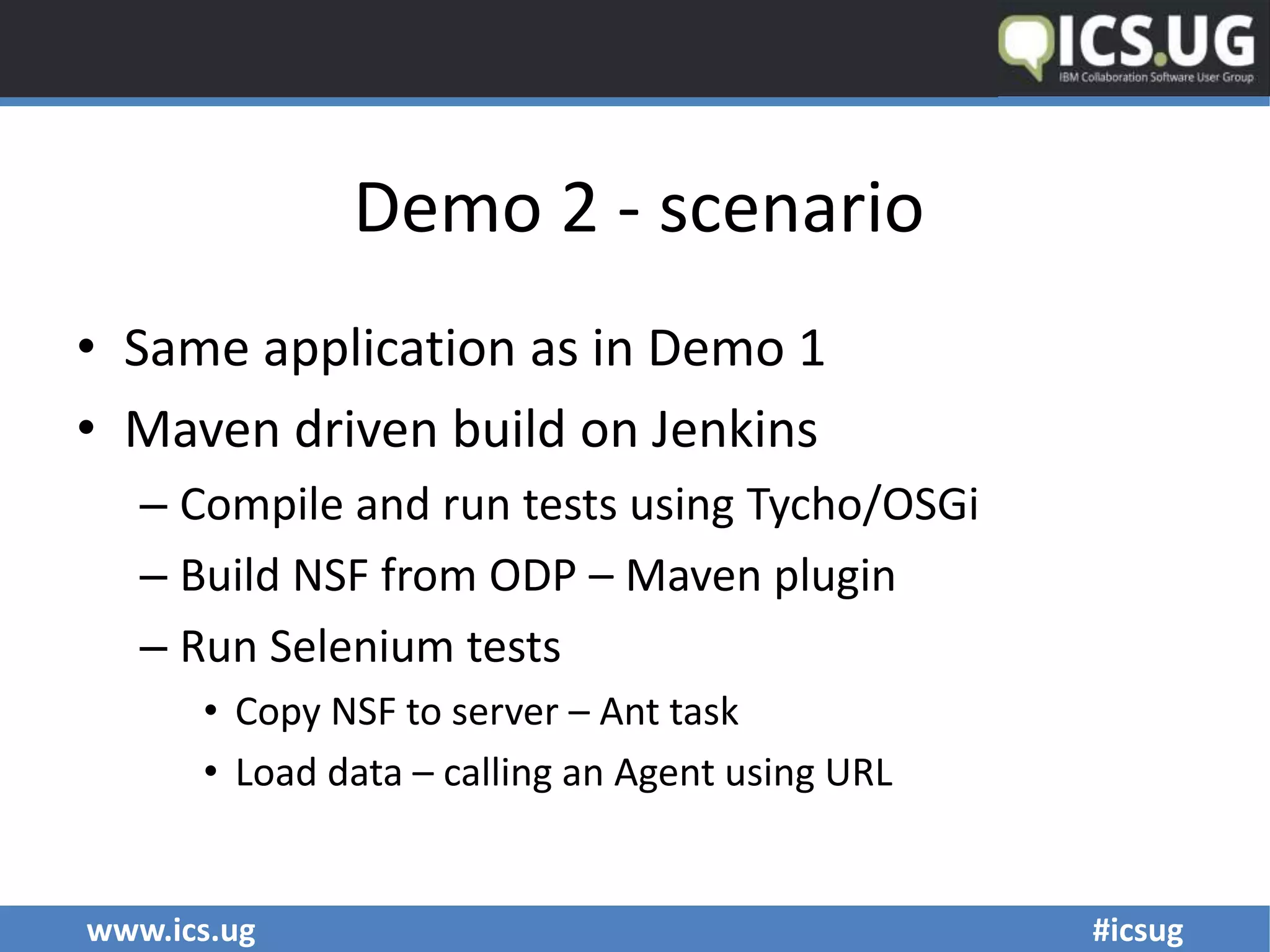 www.ics.ug #icsug
Demo 2 - scenario
• Same application as in Demo 1
• Maven driven build on Jenkins
– Compile and run tests using Tycho/OSGi
– Build NSF from ODP – Maven plugin
– Run Selenium tests
• Copy NSF to server – Ant task
• Load data – calling an Agent using URL
 