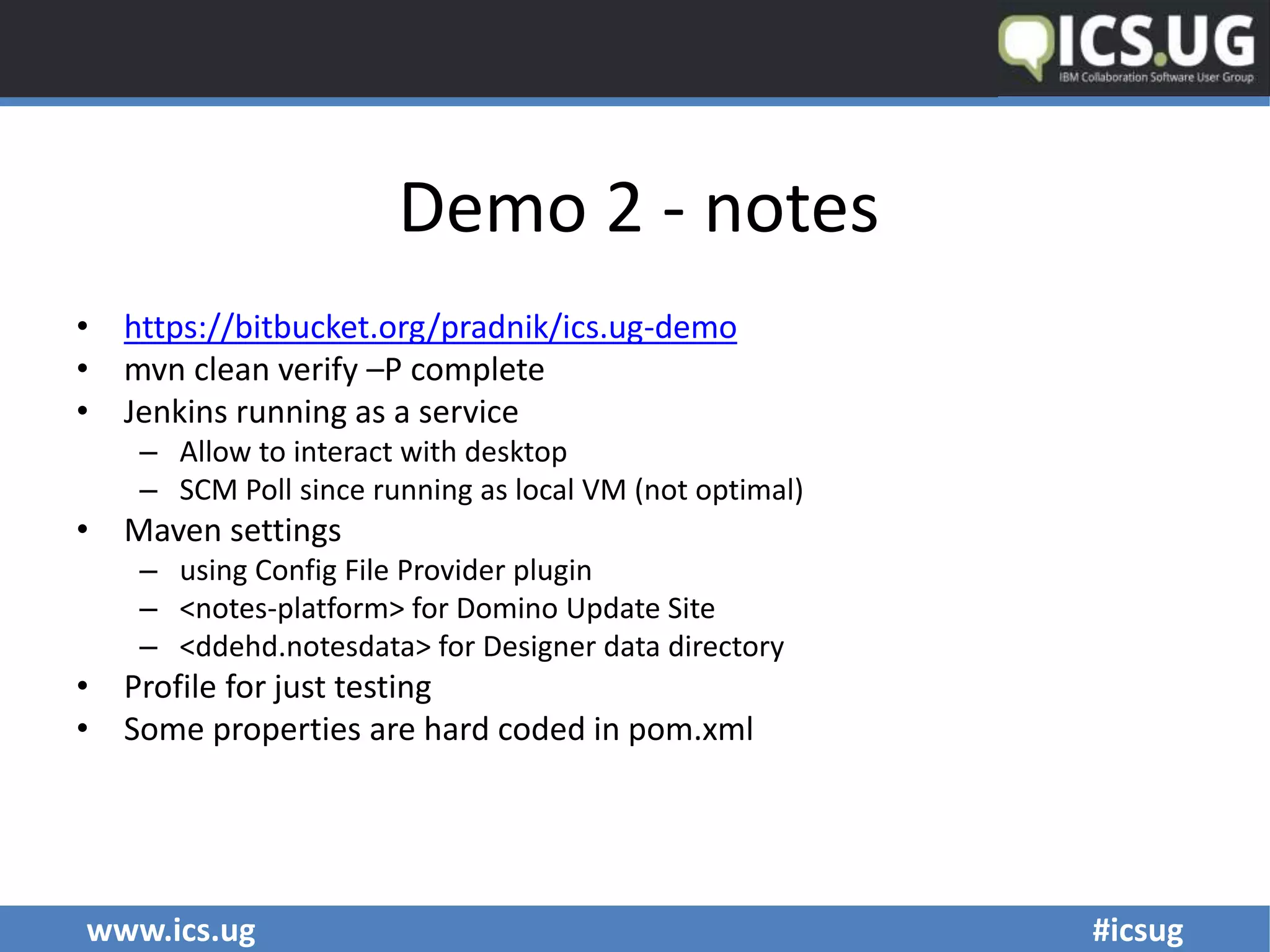 www.ics.ug #icsug
Demo 2 - notes
• https://bitbucket.org/pradnik/ics.ug-demo
• mvn clean verify –P complete
• Jenkins running as a service
– Allow to interact with desktop
– SCM Poll since running as local VM (not optimal)
• Maven settings
– using Config File Provider plugin
– <notes-platform> for Domino Update Site
– <ddehd.notesdata> for Designer data directory
• Profile for just testing
• Some properties are hard coded in pom.xml
 