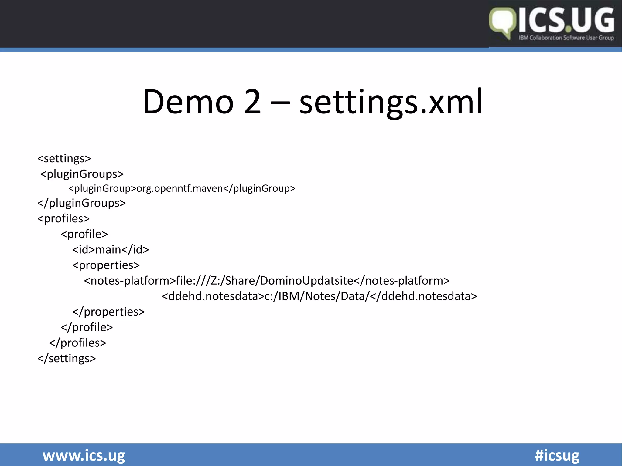www.ics.ug #icsug
Demo 2 – settings.xml
<settings>
<pluginGroups>
<pluginGroup>org.openntf.maven</pluginGroup>
</pluginGroups>
<profiles>
<profile>
<id>main</id>
<properties>
<notes-platform>file:///Z:/Share/DominoUpdatsite</notes-platform>
<ddehd.notesdata>c:/IBM/Notes/Data/</ddehd.notesdata>
</properties>
</profile>
</profiles>
</settings>
 