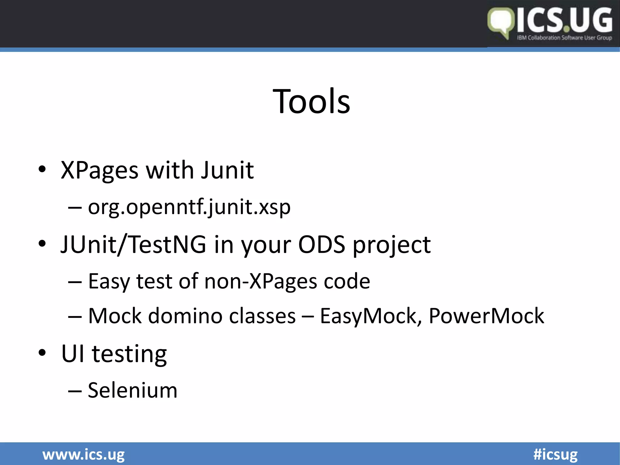 www.ics.ug #icsug
Tools
• XPages with Junit
– org.openntf.junit.xsp
• JUnit/TestNG in your ODS project
– Easy test of non-XPages code
– Mock domino classes – EasyMock, PowerMock
• UI testing
– Selenium
 