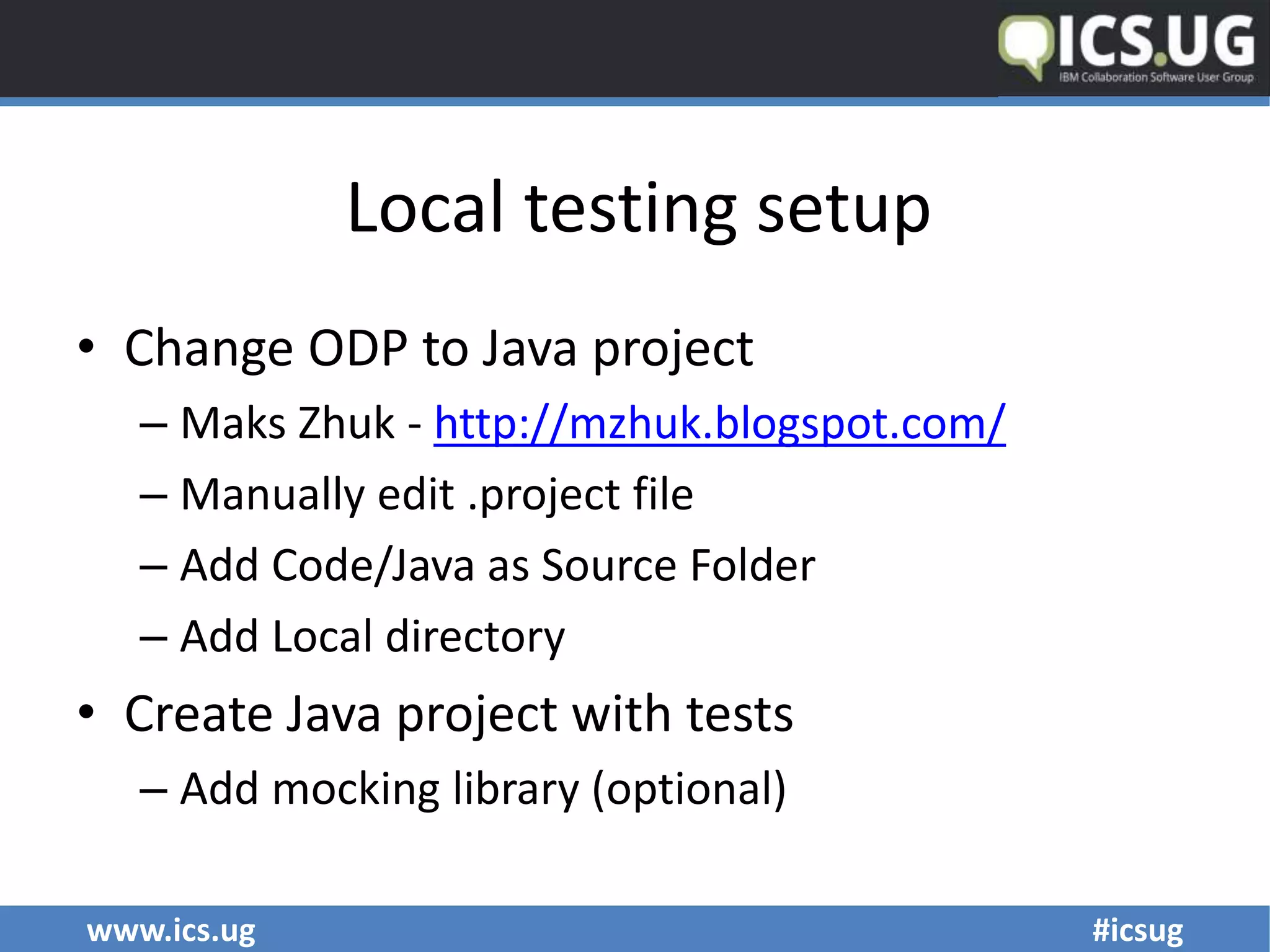www.ics.ug #icsug
Local testing setup
• Change ODP to Java project
– Maks Zhuk - http://mzhuk.blogspot.com/
– Manually edit .project file
– Add Code/Java as Source Folder
– Add Local directory
• Create Java project with tests
– Add mocking library (optional)
 