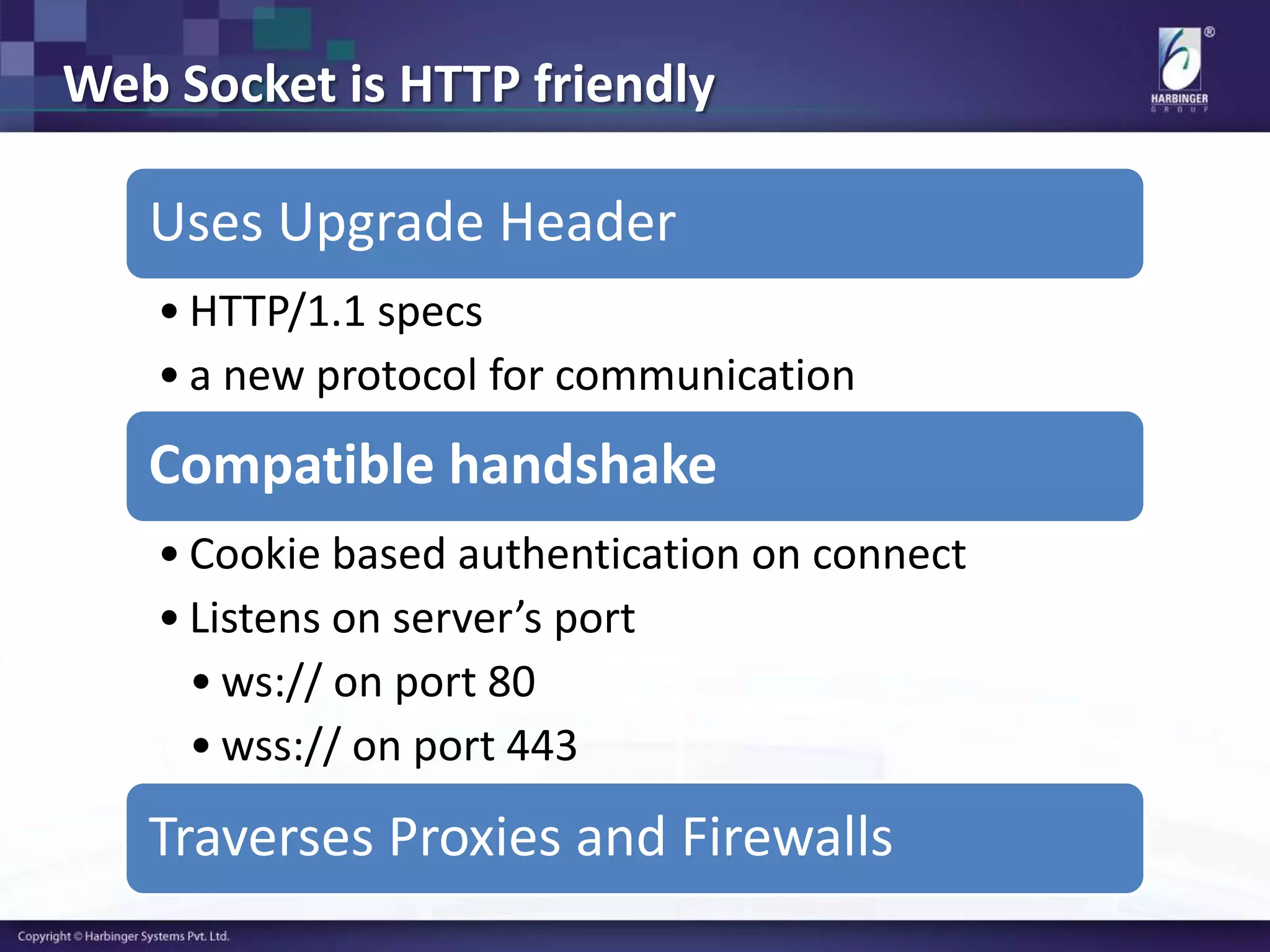 Web Socket is HTTP friendly
Uses Upgrade Header
• HTTP/1.1 specs
• a new protocol for communication
Compatible handshake
• Cookie based authentication on connect
• Listens on server’s port
• ws:// on port 80
• wss:// on port 443
Traverses Proxies and Firewalls
 