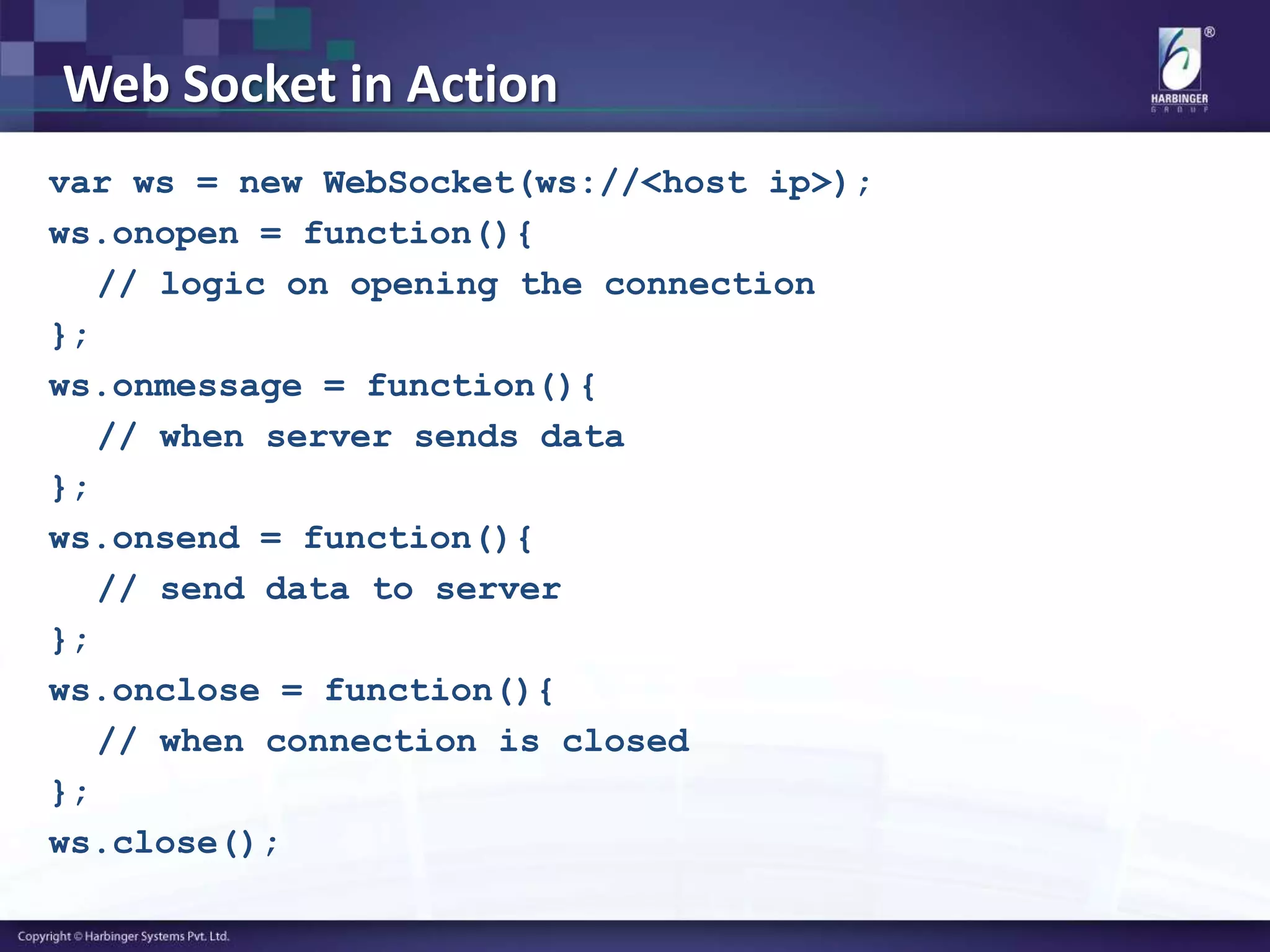 Web Socket in Action
var ws = new WebSocket(ws://<host ip>);
ws.onopen = function(){
// logic on opening the connection
};
ws.onmessage = function(){
// when server sends data
};
ws.onsend = function(){
// send data to server
};
ws.onclose = function(){
// when connection is closed
};
ws.close();
 