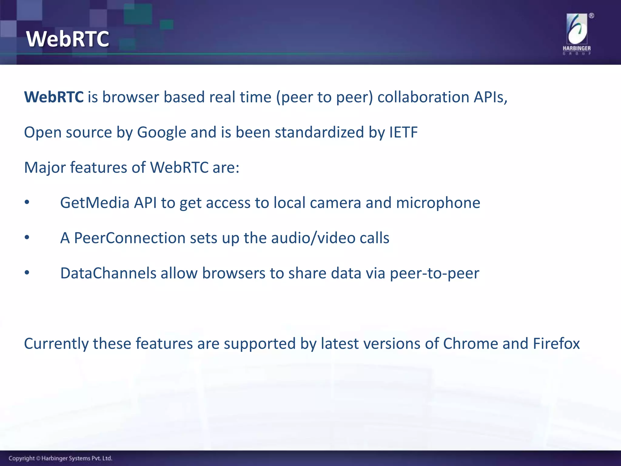 WebRTC
WebRTC is browser based real time (peer to peer) collaboration APIs,
Open source by Google and is been standardized by IETF
Major features of WebRTC are:
• GetMedia API to get access to local camera and microphone
• A PeerConnection sets up the audio/video calls
• DataChannels allow browsers to share data via peer-to-peer
Currently these features are supported by latest versions of Chrome and Firefox
 