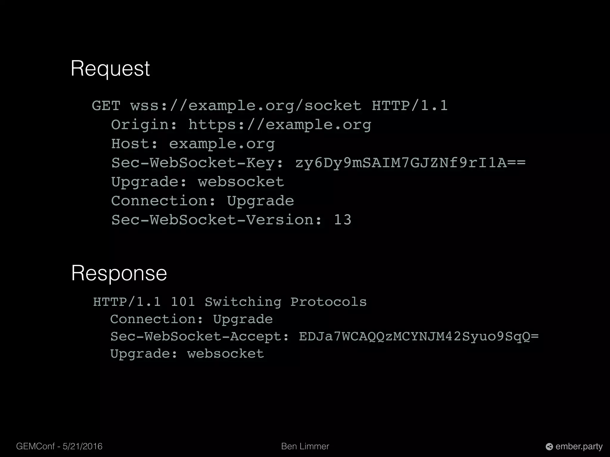 Ben LimmerGEMConf - 5/21/2016 ember.party
Request
GET wss://example.org/socket HTTP/1.1
Origin: https://example.org
Host: example.org
Sec-WebSocket-Key: zy6Dy9mSAIM7GJZNf9rI1A==
Upgrade: websocket
Connection: Upgrade
Sec-WebSocket-Version: 13
Response
HTTP/1.1 101 Switching Protocols
Connection: Upgrade
Sec-WebSocket-Accept: EDJa7WCAQQzMCYNJM42Syuo9SqQ=
Upgrade: websocket
 