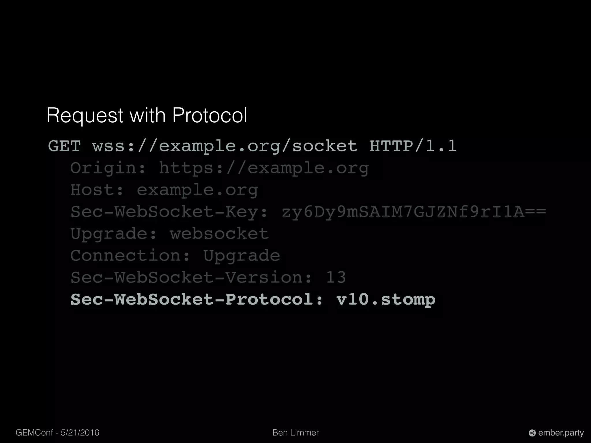 Ben LimmerGEMConf - 5/21/2016 ember.party
Request with Protocol
GET wss://example.org/socket HTTP/1.1
Origin: https://example.org
Host: example.org
Sec-WebSocket-Key: zy6Dy9mSAIM7GJZNf9rI1A==
Upgrade: websocket
Connection: Upgrade
Sec-WebSocket-Version: 13
Sec-WebSocket-Protocol: v10.stomp
 