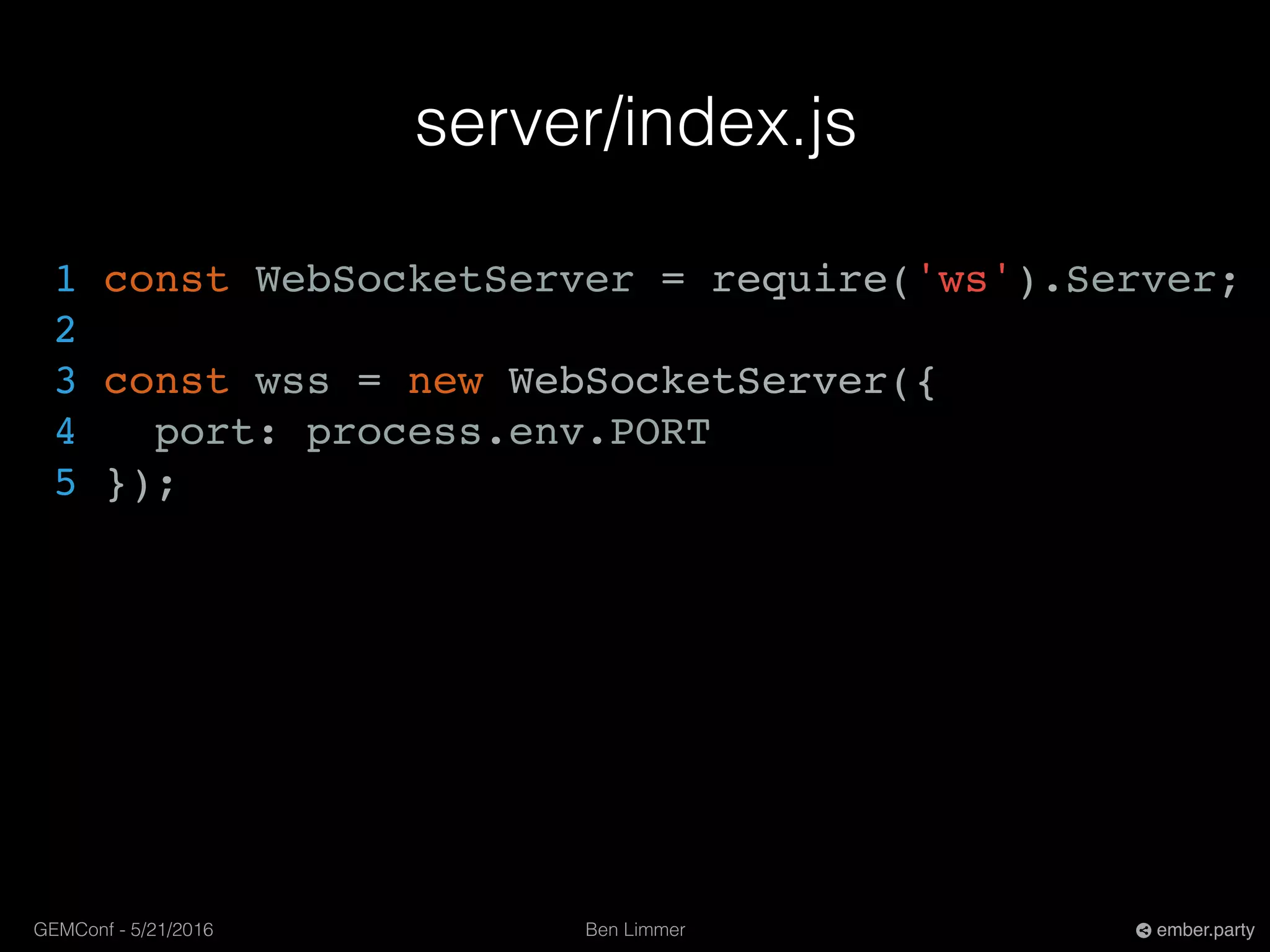 Ben LimmerGEMConf - 5/21/2016 ember.party
server/index.js
1 const WebSocketServer = require('ws').Server;
2
3 const wss = new WebSocketServer({
4 port: process.env.PORT
5 });
 