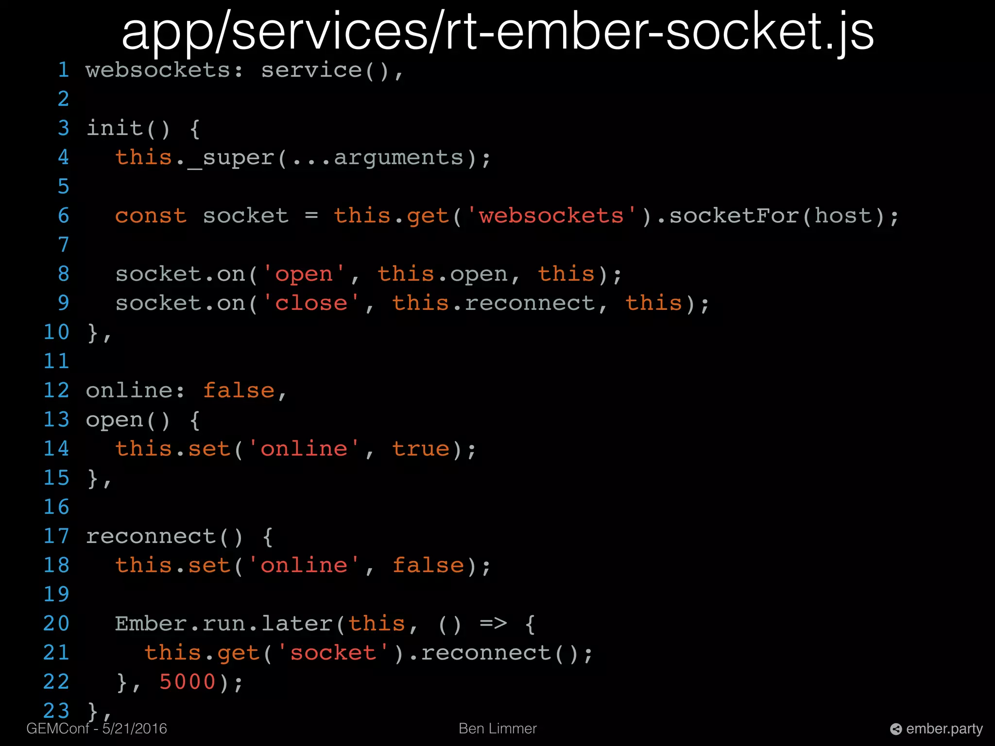 Ben LimmerGEMConf - 5/21/2016 ember.party
app/services/rt-ember-socket.js
1 websockets: service(),
2
3 init() {
4 this._super(...arguments);
5
6 const socket = this.get('websockets').socketFor(host);
7
8 socket.on('open', this.open, this);
9 socket.on('close', this.reconnect, this);
10 },
11
12 online: false,
13 open() {
14 this.set('online', true);
15 },
16
17 reconnect() {
18 this.set('online', false);
19
20 Ember.run.later(this, () => {
21 this.get('socket').reconnect();
22 }, 5000);
23 },
 