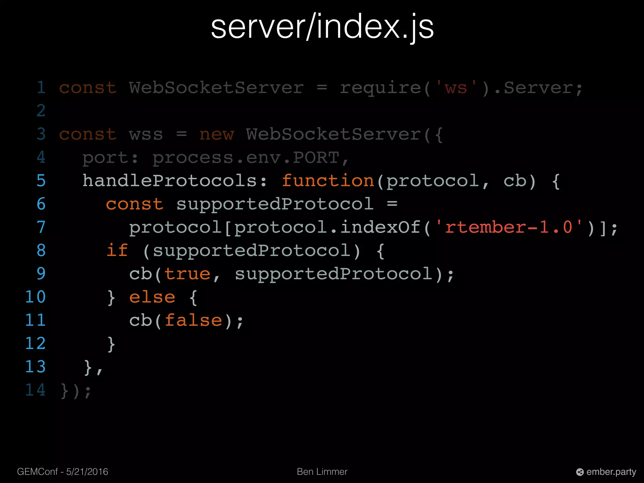 Ben LimmerGEMConf - 5/21/2016 ember.party
server/index.js
1 const WebSocketServer = require('ws').Server;
2
3 const wss = new WebSocketServer({
4 port: process.env.PORT,
5 handleProtocols: function(protocol, cb) {
6 const supportedProtocol =
7 protocol[protocol.indexOf('rtember-1.0')];
8 if (supportedProtocol) {
9 cb(true, supportedProtocol);
10 } else {
11 cb(false);
12 }
13 },
14 });
 
