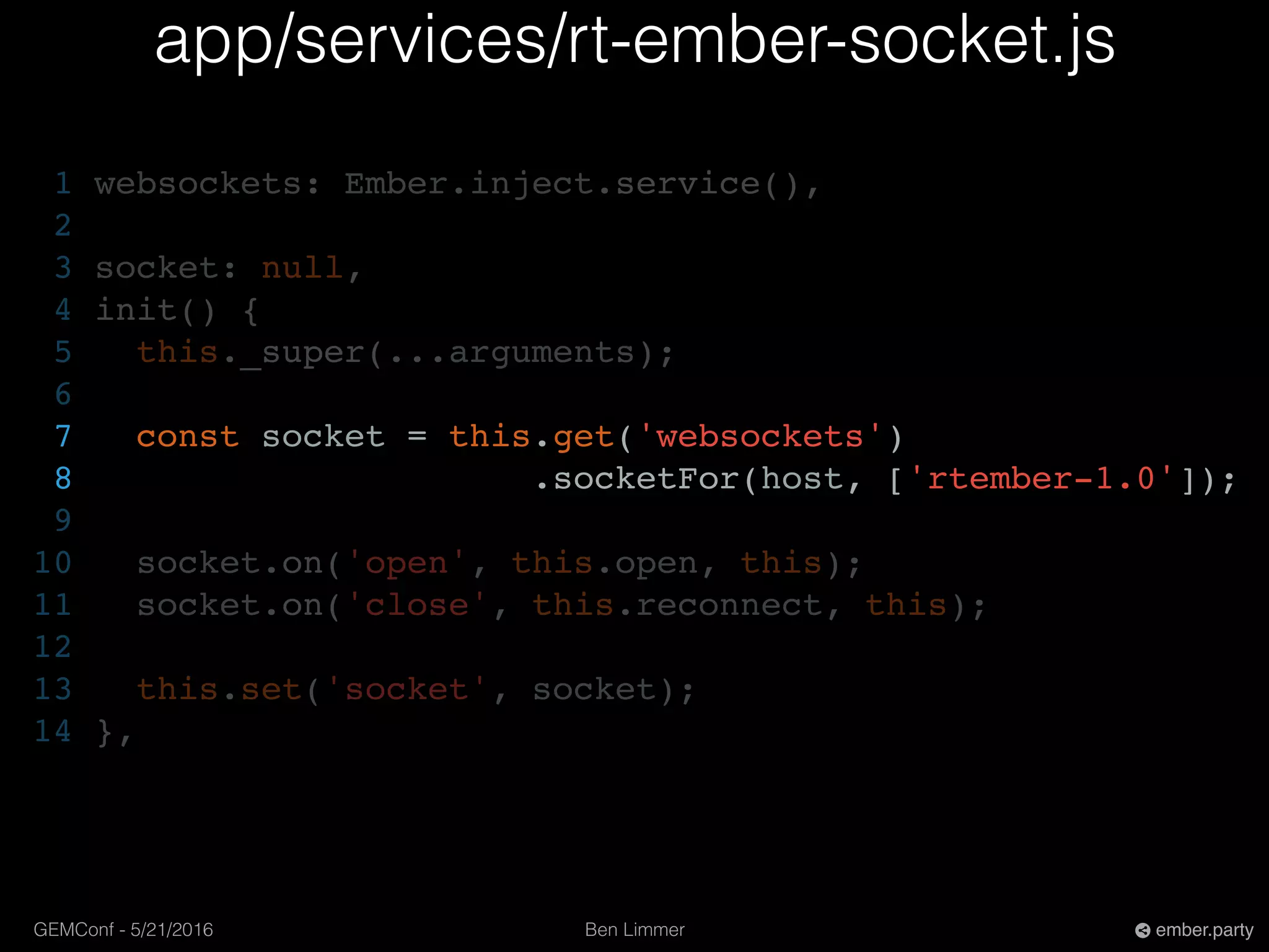 Ben LimmerGEMConf - 5/21/2016 ember.party
app/services/rt-ember-socket.js
1 websockets: Ember.inject.service(),
2
3 socket: null,
4 init() {
5 this._super(...arguments);
6
7 const socket = this.get('websockets')
8 .socketFor(host, ['rtember-1.0']);
9
10 socket.on('open', this.open, this);
11 socket.on('close', this.reconnect, this);
12
13 this.set('socket', socket);
14 },
 