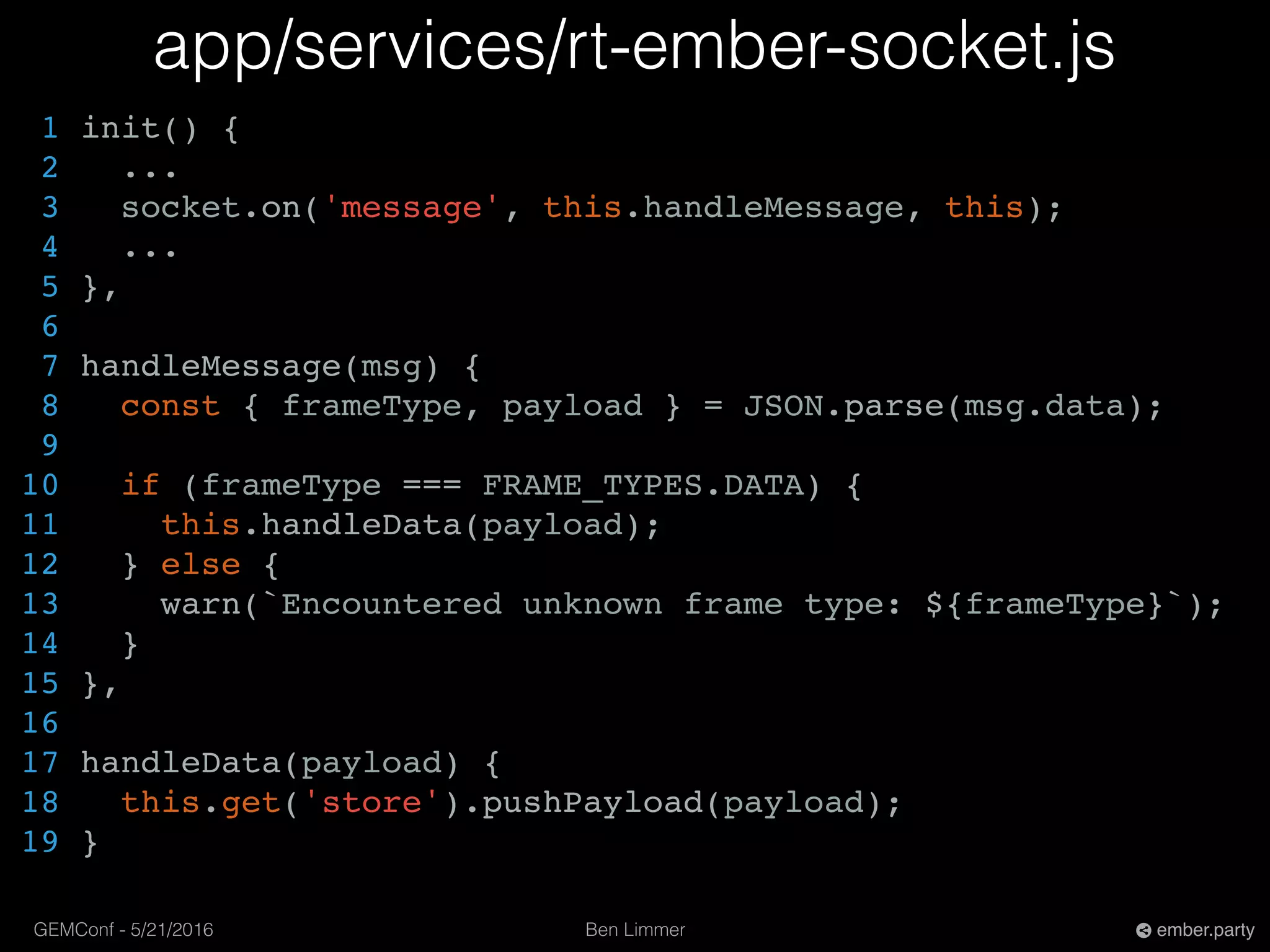 Ben LimmerGEMConf - 5/21/2016 ember.party
app/services/rt-ember-socket.js
1 init() {
2 ...
3 socket.on('message', this.handleMessage, this);
4 ...
5 },
6
7 handleMessage(msg) {
8 const { frameType, payload } = JSON.parse(msg.data);
9
10 if (frameType === FRAME_TYPES.DATA) {
11 this.handleData(payload);
12 } else {
13 warn(`Encountered unknown frame type: ${frameType}`);
14 }
15 },
16
17 handleData(payload) {
18 this.get('store').pushPayload(payload);
19 }
 