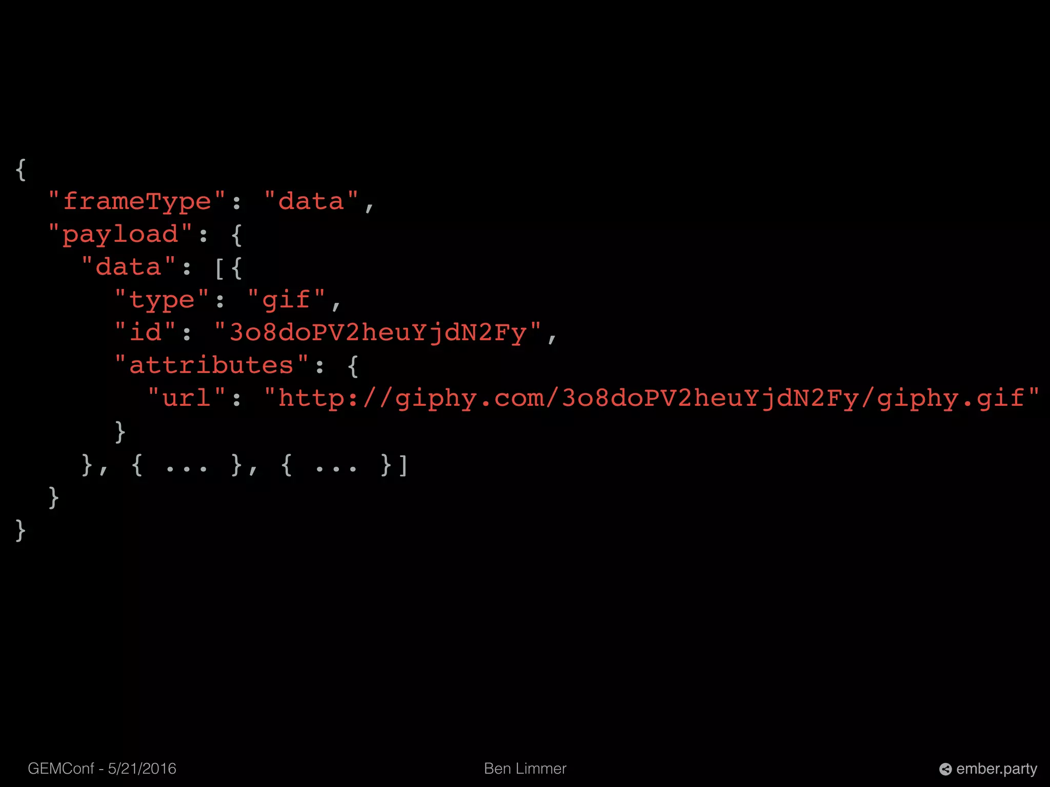 Ben LimmerGEMConf - 5/21/2016 ember.party
{
"frameType": "data",
"payload": {
"data": [{
"type": "gif",
"id": "3o8doPV2heuYjdN2Fy",
"attributes": {
"url": "http://giphy.com/3o8doPV2heuYjdN2Fy/giphy.gif"
}
}, { ... }, { ... }]
}
}
 