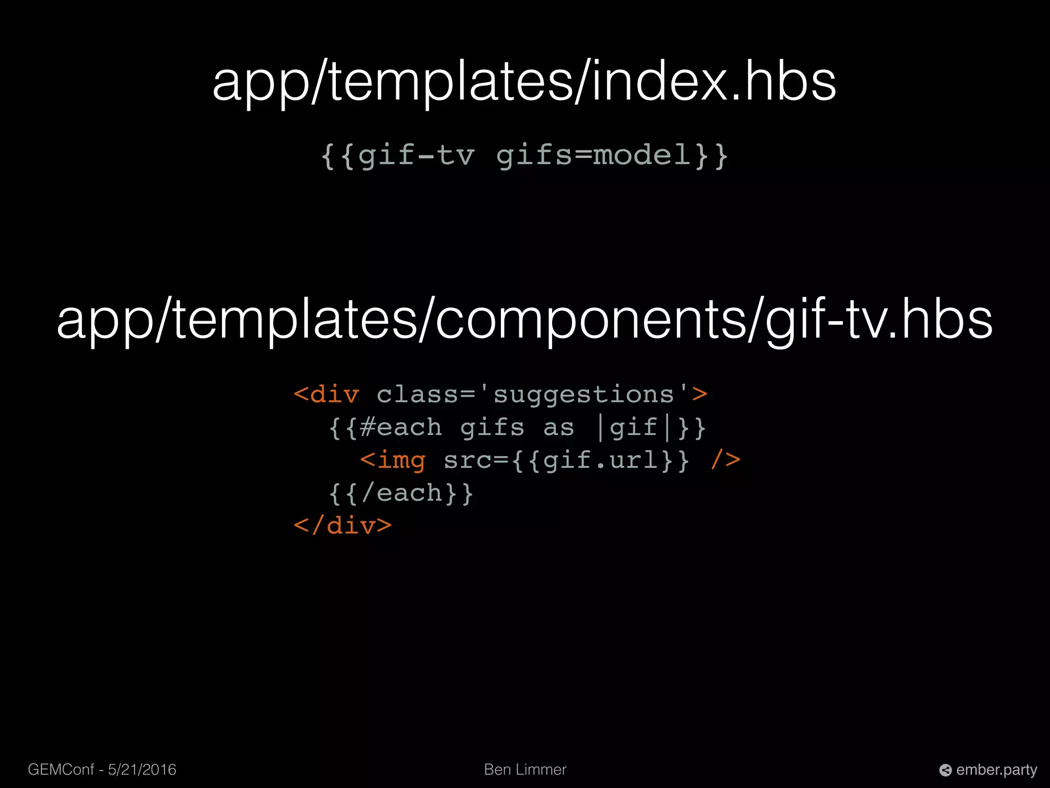 Ben LimmerGEMConf - 5/21/2016 ember.party
app/templates/index.hbs
{{gif-tv gifs=model}}
app/templates/components/gif-tv.hbs
<div class='suggestions'>
{{#each gifs as |gif|}}
<img src={{gif.url}} />
{{/each}}
</div>
 