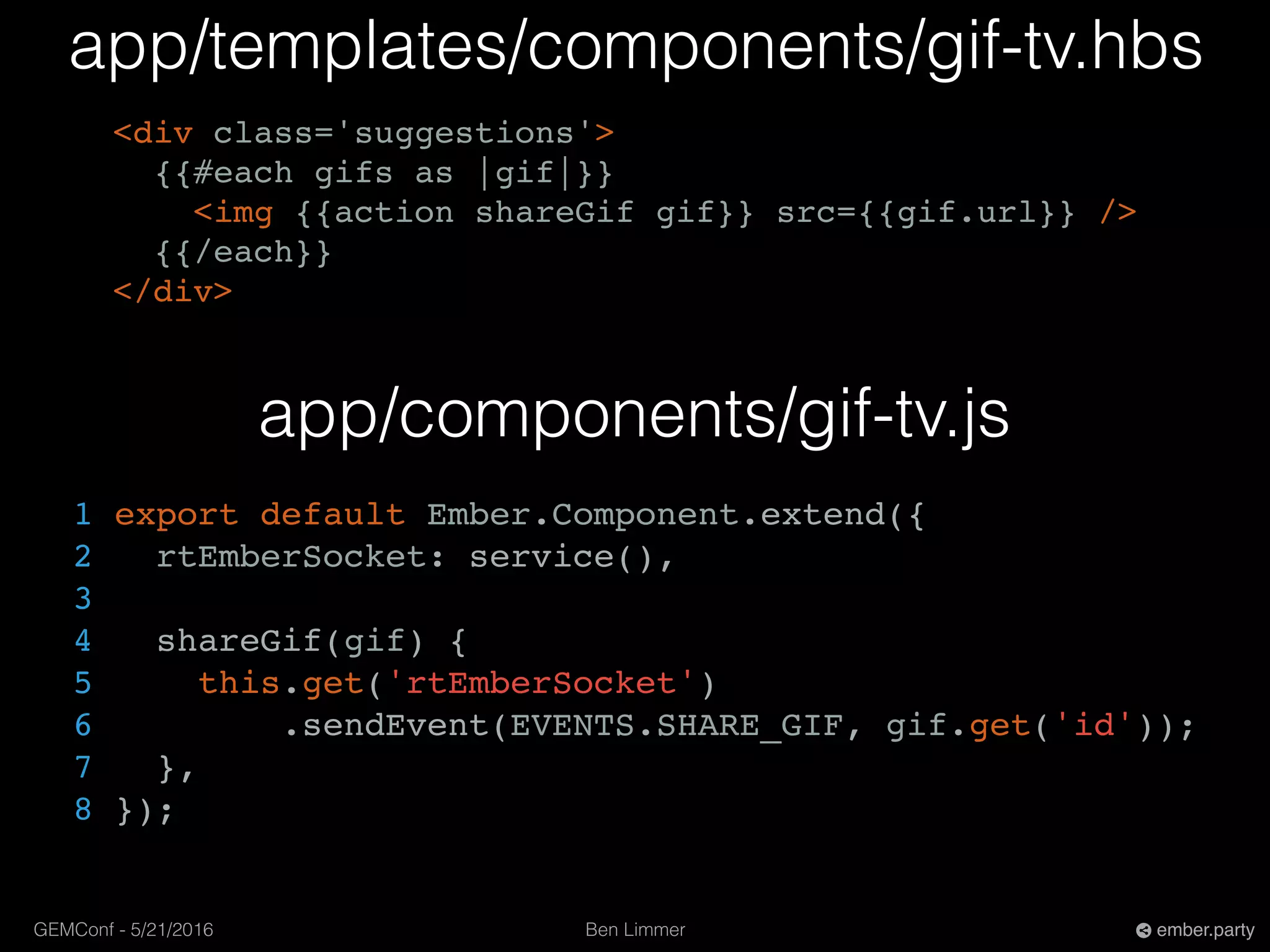 Ben LimmerGEMConf - 5/21/2016 ember.party
app/templates/components/gif-tv.hbs
<div class='suggestions'>
{{#each gifs as |gif|}}
<img {{action shareGif gif}} src={{gif.url}} />
{{/each}}
</div>
app/components/gif-tv.js
1 export default Ember.Component.extend({
2 rtEmberSocket: service(),
3
4 shareGif(gif) {
5 this.get('rtEmberSocket')
6 .sendEvent(EVENTS.SHARE_GIF, gif.get('id'));
7 },
8 });
 