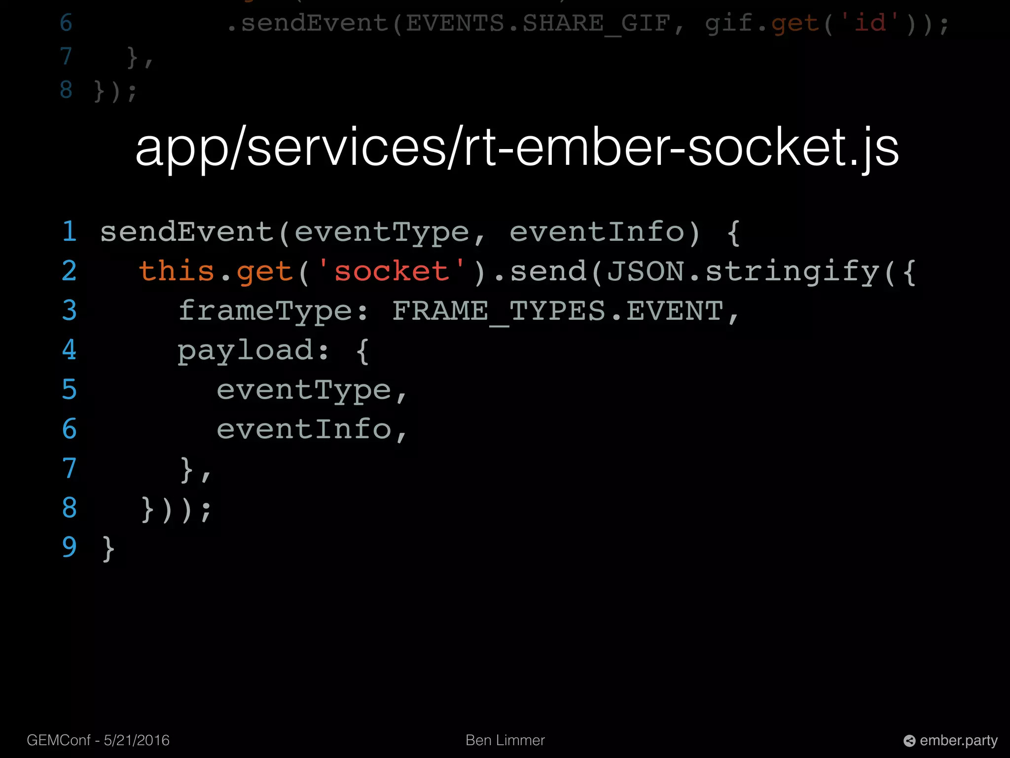 Ben LimmerGEMConf - 5/21/2016 ember.party
6 .sendEvent(EVENTS.SHARE_GIF, gif.get('id'));
7 },
8 });
app/services/rt-ember-socket.js
1 sendEvent(eventType, eventInfo) {
2 this.get('socket').send(JSON.stringify({
3 frameType: FRAME_TYPES.EVENT,
4 payload: {
5 eventType,
6 eventInfo,
7 },
8 }));
9 }
 