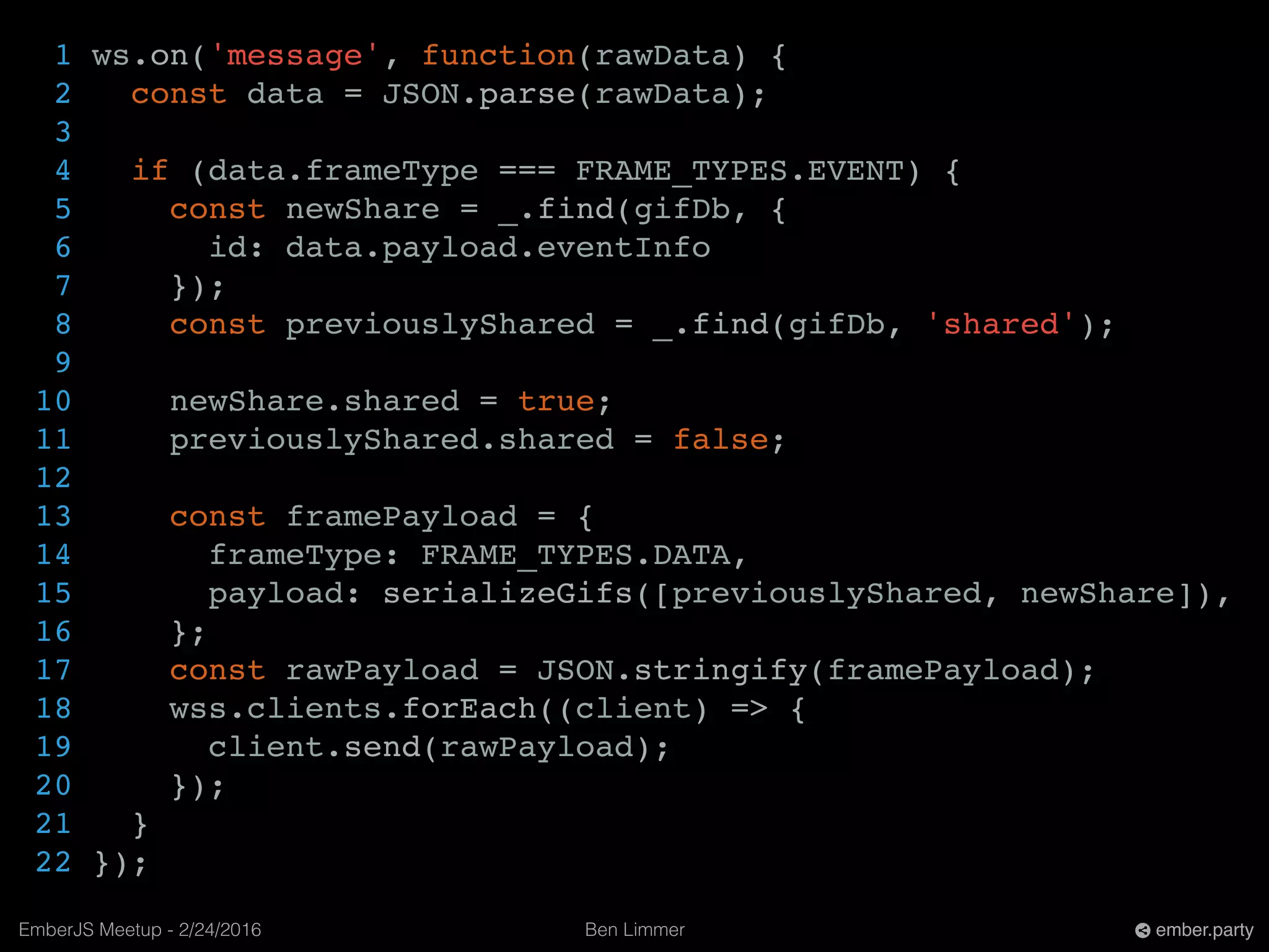Ben LimmerEmberJS Meetup - 2/24/2016 ember.party
1 ws.on('message', function(rawData) {
2 const data = JSON.parse(rawData);
3
4 if (data.frameType === FRAME_TYPES.EVENT) {
5 const newShare = _.find(gifDb, {
6 id: data.payload.eventInfo
7 });
8 const previouslyShared = _.find(gifDb, 'shared');
9
10 newShare.shared = true;
11 previouslyShared.shared = false;
12
13 const framePayload = {
14 frameType: FRAME_TYPES.DATA,
15 payload: serializeGifs([previouslyShared, newShare]),
16 };
17 const rawPayload = JSON.stringify(framePayload);
18 wss.clients.forEach((client) => {
19 client.send(rawPayload);
20 });
21 }
22 });
 