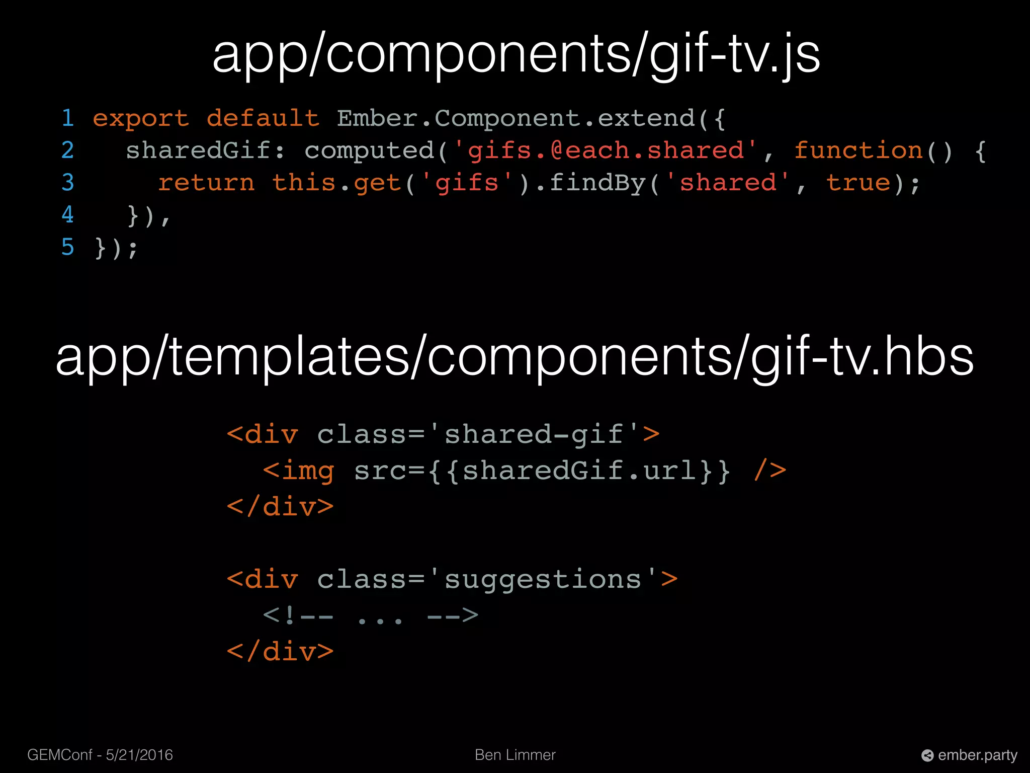 Ben LimmerGEMConf - 5/21/2016 ember.party
app/templates/components/gif-tv.hbs
app/components/gif-tv.js
1 export default Ember.Component.extend({
2 sharedGif: computed('gifs.@each.shared', function() {
3 return this.get('gifs').findBy('shared', true);
4 }),
5 });
<div class='shared-gif'>
<img src={{sharedGif.url}} />
</div>
<div class='suggestions'>
<!-- ... -->
</div>
 