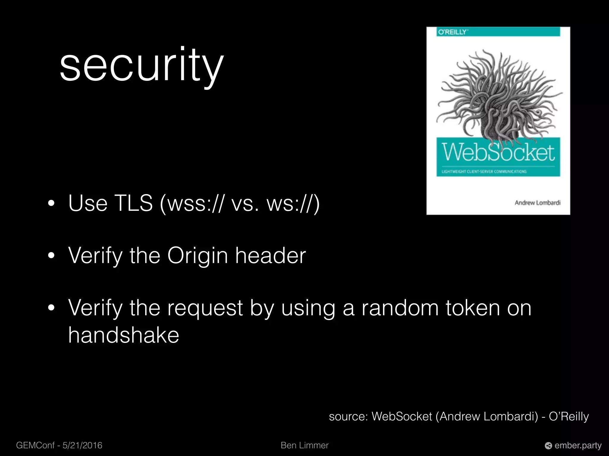 Ben LimmerGEMConf - 5/21/2016 ember.party
security
• Use TLS (wss:// vs. ws://)
• Verify the Origin header
• Verify the request by using a random token on
handshake
source: WebSocket (Andrew Lombardi) - O’Reilly
 