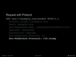 Ben LimmerGEMConf - 5/21/2016 ember.party
Request with Protocol
GET wss://example.org/socket HTTP/1.1
Origin: https://example.org
Host: example.org
Sec-WebSocket-Key: zy6Dy9mSAIM7GJZNf9rI1A==
Upgrade: websocket
Connection: Upgrade
Sec-WebSocket-Version: 13
Sec-WebSocket-Protocol: v10.stomp
 