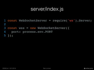 Ben LimmerGEMConf - 5/21/2016 ember.party
server/index.js
1 const WebSocketServer = require('ws').Server;
2
3 const wss = new WebSocketServer({
4 port: process.env.PORT
5 });
 