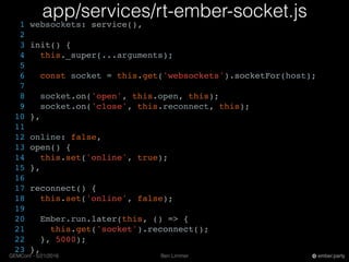 Ben LimmerGEMConf - 5/21/2016 ember.party
app/services/rt-ember-socket.js
1 websockets: service(),
2
3 init() {
4 this._super(...arguments);
5
6 const socket = this.get('websockets').socketFor(host);
7
8 socket.on('open', this.open, this);
9 socket.on('close', this.reconnect, this);
10 },
11
12 online: false,
13 open() {
14 this.set('online', true);
15 },
16
17 reconnect() {
18 this.set('online', false);
19
20 Ember.run.later(this, () => {
21 this.get('socket').reconnect();
22 }, 5000);
23 },
 
