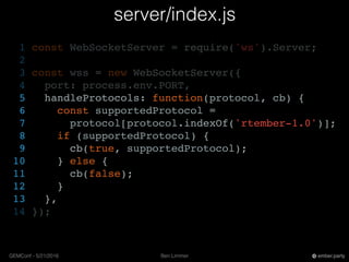 Ben LimmerGEMConf - 5/21/2016 ember.party
server/index.js
1 const WebSocketServer = require('ws').Server;
2
3 const wss = new WebSocketServer({
4 port: process.env.PORT,
5 handleProtocols: function(protocol, cb) {
6 const supportedProtocol =
7 protocol[protocol.indexOf('rtember-1.0')];
8 if (supportedProtocol) {
9 cb(true, supportedProtocol);
10 } else {
11 cb(false);
12 }
13 },
14 });
 