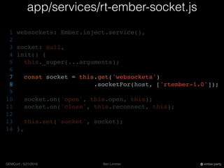 Ben LimmerGEMConf - 5/21/2016 ember.party
app/services/rt-ember-socket.js
1 websockets: Ember.inject.service(),
2
3 socket: null,
4 init() {
5 this._super(...arguments);
6
7 const socket = this.get('websockets')
8 .socketFor(host, ['rtember-1.0']);
9
10 socket.on('open', this.open, this);
11 socket.on('close', this.reconnect, this);
12
13 this.set('socket', socket);
14 },
 