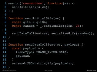 Ben LimmerGEMConf - 5/21/2016 ember.party
1 wss.on('connection', function(ws) {
2 sendInitialGifs(ws);
3 });
4
5 function sendInitialGifs(ws) {
6 const gifs = gifDb;
7 const random = _.sampleSize(gifs, 25);
8
9 sendDataToClient(ws, serializeGifs(random));
10 }
11
12 function sendDataToClient(ws, payload) {
13 const payload = {
14 frameType: FRAME_TYPES.DATA,
15 payload,
16 }
17 ws.send(JSON.stringify(payload));
18 }
 