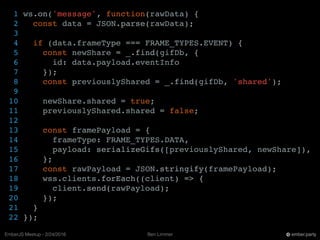 Ben LimmerEmberJS Meetup - 2/24/2016 ember.party
1 ws.on('message', function(rawData) {
2 const data = JSON.parse(rawData);
3
4 if (data.frameType === FRAME_TYPES.EVENT) {
5 const newShare = _.find(gifDb, {
6 id: data.payload.eventInfo
7 });
8 const previouslyShared = _.find(gifDb, 'shared');
9
10 newShare.shared = true;
11 previouslyShared.shared = false;
12
13 const framePayload = {
14 frameType: FRAME_TYPES.DATA,
15 payload: serializeGifs([previouslyShared, newShare]),
16 };
17 const rawPayload = JSON.stringify(framePayload);
18 wss.clients.forEach((client) => {
19 client.send(rawPayload);
20 });
21 }
22 });
 