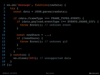 Ben LimmerGEMConf - 5/21/2016 ember.party
1 ws.on('message', function(rawData) {
2 try {
3 const data = JSON.parse(rawData);
4
5 if (data.frameType === FRAME_TYPES.EVENT) {
6 if (data.payload.eventType !== EVENTS.SHARE_GIF) {
7 throw Error(); // unknown event
8 }
9
10 const newShare = ...;
11 if (!newShare) {
12 throw Error(); // unknown gif
13 }
14 ...
15 }
16 } catch(e) {
17 ws.close(1003); // unsupported data
18 }
19 });
 
