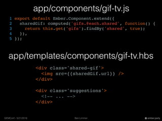 Ben LimmerGEMConf - 5/21/2016 ember.party
app/templates/components/gif-tv.hbs
app/components/gif-tv.js
1 export default Ember.Component.extend({
2 sharedGif: computed('gifs.@each.shared', function() {
3 return this.get('gifs').findBy('shared', true);
4 }),
5 });
<div class='shared-gif'>
<img src={{sharedGif.url}} />
</div>
<div class='suggestions'>
<!-- ... -->
</div>
 