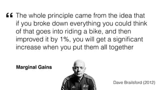 The whole principle came from the idea that
if you broke down everything you could think
of that goes into riding a bike, and then
improved it by 1%, you will get a signiﬁcant
increase when you put them all together
Dave Brailsford (2012)
“
Marginal Gains
 