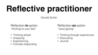 Reﬂective practitioner
Donald Schön
Reﬂection-in-action
“thinking on your feet”
• Thinking ahead
• Analysing
• Experiencing
• Critically responding
Reﬂection-on-action
“naval gazing”
• Thinking through experiences
• Discussing
• Journal
 